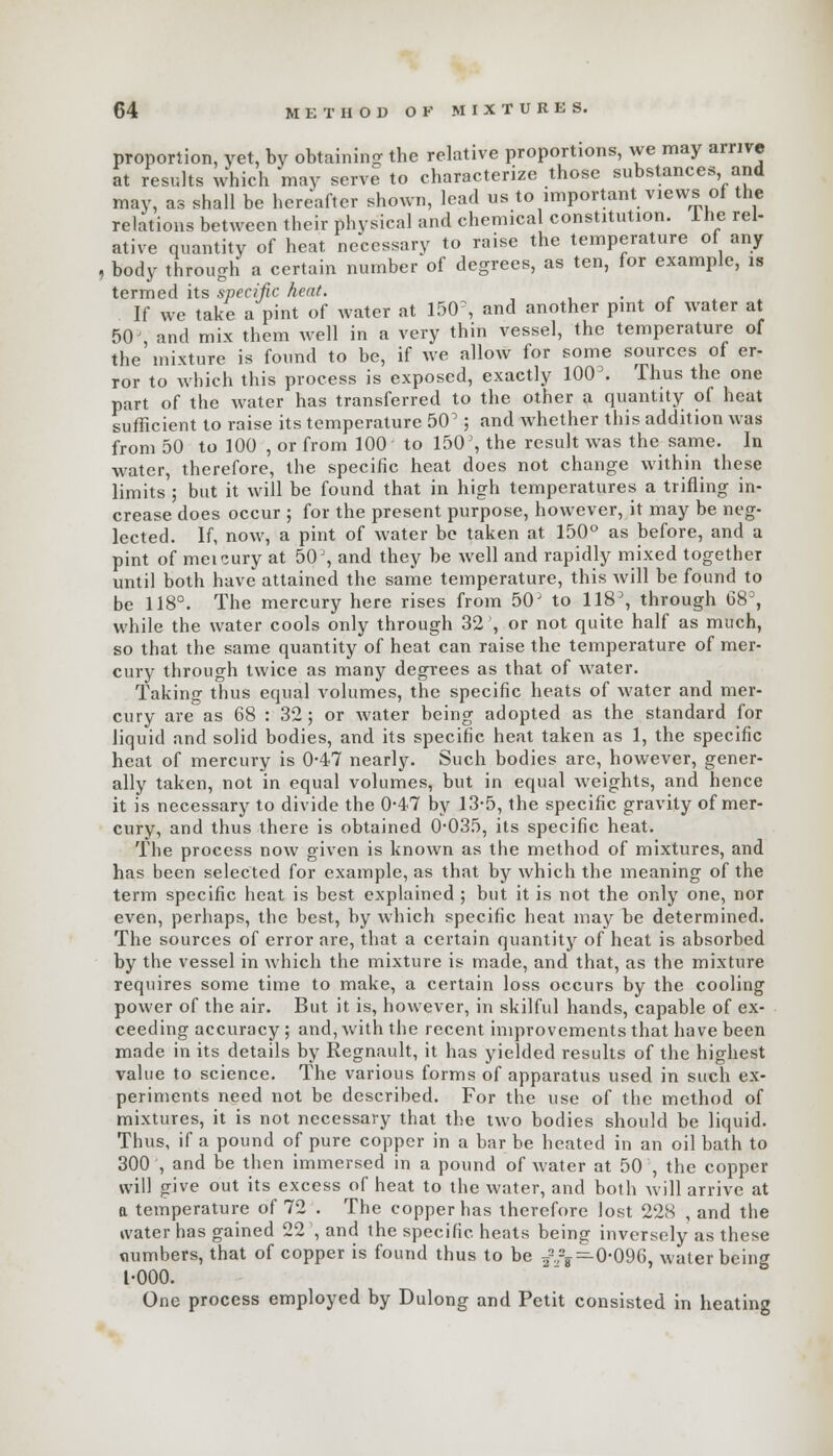 proportion, vet, by obtaining the relative proportions, we may arrive at results which may serve to characterize those substances and may, as shall be hereafter shown, lead us to important views of the relations between their physical and chemical constitution. The rel- ative quantity of heat necessary to raise the temperature of any , body through a certain number of degrees, as ten, for example, is termed its specific heat. . If we take a pint of water at 150% and another pint of water at 50J and mix them well in a very thin vessel, the temperature of the'mixture is found to be, if Ave allow for some sources of er- ror to which this process is exposed, exactly 100'. Thus the one part of the water has transferred to the other a quantity of heat sufficient to raise its temperature 50^; and whether this addition was from 50 to 100 , or from 100 to 150', the result was the same. In water, therefore, the specific heat does not change within these limits'; but it will be found that in high temperatures a trifling in- crease does occur ; for the present purpose, however, it may be neg- lected. If, now, a pint of water be taken at 150° as before, and a pint of meicury at 50\ and they be well and rapidly mixed together until both have attained the same temperature, this will be found to be 118°. The mercury here rises from 50' to 118, through 683, while the water cools only through 32', or not quite half as much, so that the same quantity of heat can raise the temperature of mer- cury through twice as many degrees as that of water. Taking thus equal volumes, the specific heats of water and mer- cury are as 68 : 32; or water being adopted as the standard for liquid and solid bodies, and its specific heat taken as 1, the specific heat of mercury is 0-47 nearly. Such bodies are, however, gener- ally taken, not in equal volumes, but in equal weights, and hence it is necessary to divide the 0-47 by 13-5, the specific gravity of mer- cury, and thus there is obtained 0*035, its specific heat. The process now given is known as the method of mixtures, and has been selected for example, as that by which the meaning of the term specific heat is best explained ; but it is not the only one, nor even, perhaps, the best, by which specific heat may be determined. The sources of error are, that a certain quantity of heat is absorbed by the vessel in which the mixture is made, and that, as the mixture requires some time to make, a certain loss occurs by the cooling power of the air. But it is, however, in skilful hands, capable of ex- ceeding accuracy ; and, with the recent improvements that have been made in its details by Regnault, it has yielded results of the highest value to science. The various forms of apparatus used in such ex- periments need not be described. For the use of the method of mixtures, it is not necessary that the two bodies should be liquid. Thus, if a pound of pure copper in a bar be heated in an oil bath to 300 , and be then immersed in a pound of water at 50 , the copper will give out its excess of heat to the water, and both will arrive at a temperature of 72 . The copper has therefore lost 228 , and the water has gained 22 ', and the specific heats being inversely as these numbers, that of copper is found thus to be /rg—0-096, water being t-000. One process employed by Dulong and Petit consisted in heating