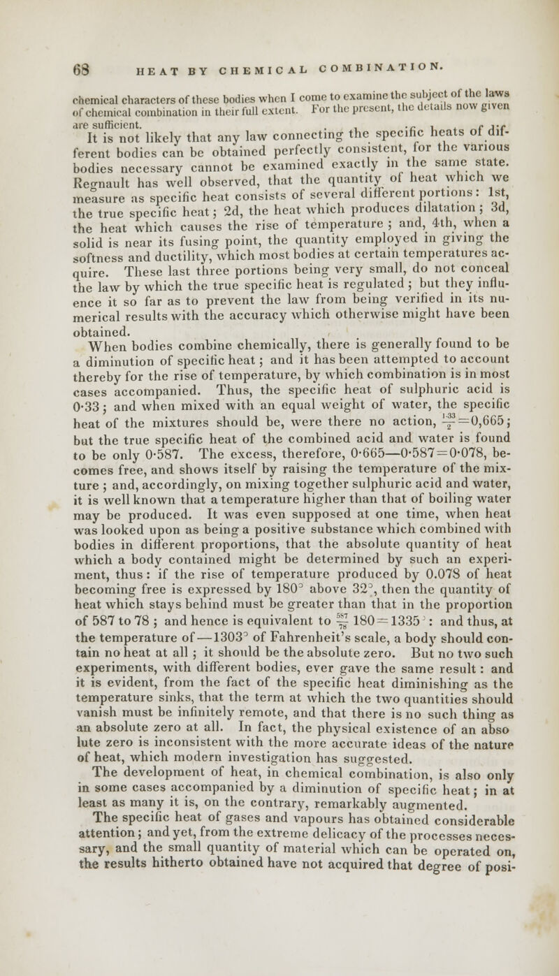chemical characters of these bodies when I come to examine the subject of thelaws of chemical combination in their full extent. For the present, the details now given are sufficient. , .c , , „<• jt It is not likely that any law connecting the specific heats of dif- ferent bodies can be obtained perfectly consistent, for the various bodies necessary cannot be examined exactly in the same state. Renault has well observed, that the quantity of heat which we measure as specific heat consists of several different portions: 1st, the true specific heat; 2d, the heat which produces dilatation; 3d, the heat which causes the rise of temperature ; and, 4th, when a solid is near its fusing point, the quantity employed in giving the softness and ductility, which most bodies at certain temperatures ac- quire. These last three portions being very small, do not conceal the law by which the true specific heat is regulated ; but they influ- ence it so far as to prevent the law from being verified in its nu- merical results with the accuracy which otherwise might have been obtained. When bodies combine chemically, there is generally found to be a diminution of specific heat; and it has been attempted to account thereby for the rise of temperature, by which combination is in most cases accompanied. Thus, the specific heat of sulphuric acid is 0-33; and when mixed with an equal weight of water, the specific heat of the mixtures should be, were there no action, ^=0,665; but the true specific heat of the combined acid and water is found to be only 0-587. The excess, therefore, 0-665—0-587 = 0-078, be- comes free, and shows itself by raising the temperature of the mix- ture ; and, accordingly, on mixing together sulphuric acid and water, it is well known that a temperature higher than that of boiling water may be produced. It was even supposed at one time, when heat was looked upon as being a positive substance which combined with bodies in different proportions, that the absolute quantity of heat which a body contained might be determined by such an experi- ment, thus: if the rise of temperature produced by 0.078 of heat becoming free is expressed by 180° above 32°, then the quantity of heat which stays behind must be greater than that in the proportion of 587 to 78 ; and hence is equivalent to ~ 180 = 1335 : and thus, at the temperature of —1303° of Fahrenheit's scale, a body should con- tain no heat at all ; it should be the absolute zero. But no two such experiments, with different bodies, ever gave the same result: and it is evident, from the fact of the specific heat diminishing as the temperature sinks, that the term at which the two quantities should vanish must be infinitely remote, and that there is no such thing as an absolute zero at all. In fact, the physical existence of an abso lute zero is inconsistent with the more accurate ideas of the nature of heat, which modern investigation has suggested. The development of heat, in chemical combination, is also only in some cases accompanied by a diminution of specific heat; in at least as many it is, on the contrary, remarkably augmented. The specific heat of gases and vapours has obtained considerable attention; and yet, from the extreme delicacy of the processes neces- sary, and the small quantity of material which can be operated on, the results hitherto obtained have not acquired that degree of posi-