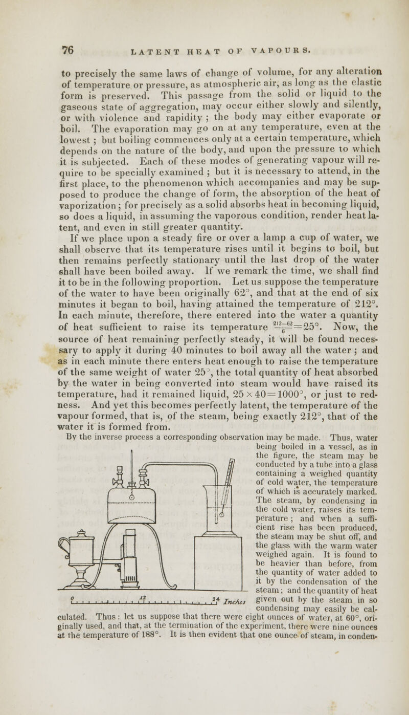 to precisely the same laws of change of volume, for any alteration of temperature or pressure, as atmospheric air, as long- as the elastic form is preserved. This passage from the solid or liquid to the gaseous state o{ aggregation, may occur either slowly and silently, or with violence and rapidity ; the body may either evaporate or boil. The evaporation may go on at any temperature, even at the lowest ; but boiling commences only at a certain temperature, which depends on the nature of the body, and upon the pressure to which it is subjected. Each of these modes of generating vapour will re- quire to be specially examined ; but it is necessary to attend, in the first place, to the phenomenon which accompanies and may be sup- posed to produce the change of form, the absorption of the heat of vaporization ; for precisely as a solid absorbs heat in becoming liquid, so does a liquid, in assuming the vaporous condition, render heat la- tent, and even in still greater quantity. If we place upon a steady fire or over a lamp a cup of water, we shall observe that its temperature rises until it begins to boil, but then remains perfectly stationary until the last drop of the water (shall have been boiled away. If we remark the time, we shall find it to be in the following proportion. Let us suppose the temperature of the water to have been originally 62°, and that at the end of six minutes it began to boil, having attained the temperature of 212°. In each minute, therefore, there entered into the water a quantity of heat sufficient to raise its temperature 2~^j=^=25°. Now, the source of heat remaining perfectly steady, it will be found neces- sary to apply it during 40 minutes to boil away all the water ; and as in each minute there enters heat enough to raise the temperature of the same weight of water 25 ', the total quantity of heat absorbed by the water in being converted into steam would have raised its temperature, had it remained liquid, 25 x 40= 1000°, or just to red- ness. And yet this becomes perfectly latent, the temperature of the vapour formed, that is, of the steam, being exactly 212°, that of the water it is formed from. By the inverse process a corresponding observation may be made. Thus, water being boiled in a vessel, as in the figure, the steam may be conducted by a tube into a glass containing a weighed quantity of cold waiter, the temperature of which is accurately marked. The steam, by condensing in the cold water, raises its tem- perature ; and when a suffi- cient rise has been produced, the steam may be shut off, and the glass with the warm water weighed again. It is found to be heavier than before, from the quantity of water added to it by the condensation of the steam; and the quantity of heat given out by the steam in so condensing may easily be cal- culated. Thus : let us suppose that there were eight ounces of water, at 60°, ori- ginally used, and that, at the termination of the experiment, there were nine ounces at the temperature of 188°. It is then evident that one ounce of steam, in conden- ■ » ■ ■ ■ ■ ■ . i Inc/tet