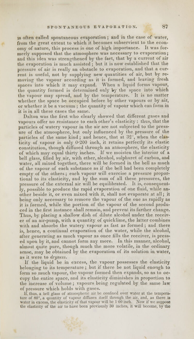 is often called spontaneous evaporation; and in the case of water, from the great extent to which it becomes subservient to the econ- omy of nature, this process is one of high importance. It was for- merly supposed that the atmosphere was necessary to evaporation; and this idea was strengthened by the fact, that by a current of air the evaporation is much assisted; but it is now established that the pressure of air is really an obstacle to evaporation, and that a cur- rent is useful, not by supplying new quantities of air, but by re- moving the vapour according as it is formed, and leaving fresh spaces into which it may expand. When a liquid forms vapour, the quantity formed is determined only by the space into which the vapour may spread, and by the temperature. It is no matter whether the space be occupied before by other vapours or by air, or whether it be a vacuum ; the quantity of vapour which can form in it is in all these cases the same. Dalton was the first who clearly showed that different gases and vapours offer no resistance to each other's elasticity : thus, that the particles of watery vapour in the air are not subjected to the press- ure of the atmosphere, but only influenced by the pressure of the particles of the same kind; and hence, that at 32', when the elas- ticity of vapour is only 0*200 inch, it retains perfectly its elastic constitution, though diffused through an atmosphere, the elasticity of which may equal thirty inches. If we moisten the interior of a bell glass, tilled hy air, with ether, alcohol, sulphuret of carbon, and water, all mixed together, there will be formed in the bell as much of the vapour of each substance as if the bell had been completely empty of the others; each vapour will exercise a pressure propor- tional to its elasticity, and by the sum of all these pressures, the pressure o[ the external air will be equilibrated. It is, consequent- ly, possible to produce the rapid evaporation of one fluid, while an- other beside it, or even mixed with it, shall not evaporate at all; it being only necessary to remove the vapour of the one as rapidly as it is formed, while the portion of the vapour of the second produ- ced in the first instance shall remain, and prevent its farther change. Thus, by placing a shallow dish of dilute alcohol under the receiv- er of an air-pump, with a quantity of quicklime, the latter combines witli and absorbs the watery vapour as fast as formed ; and there is, hence, a continual evaporation of the water, while the alcohol, alter generating as much vapour as once fills the receiver, is press- ed upon by it, and cannot form any more. In this manner, alcohol, almost quite pure, though much the more volatile, in the ordinary sense, may be obtained by the evaporation of its solution in water, as it were to dryness. If the liquid be in excess, the vapour possesses the elasticity belonging to its temperature ; but if there be not liquid enough to form so much vapour, the vapour formed then expands, so as to oc- cupy the entire space, and its elasticity diminishes in proportion to the increase of volume; vapours being regulated by the same law of pressure which holds with gases. It. thus, a boll glass of atmospheric air be confined over water at the tempera- ture of 80°, a quantity of vapour diffuses itself through the air, and, as there is water in excess, the elasticity of that vapour will be 1 00 inch. Now if we suppose ilic elasticity of the air to have been previously 30 inches, it will become, by the