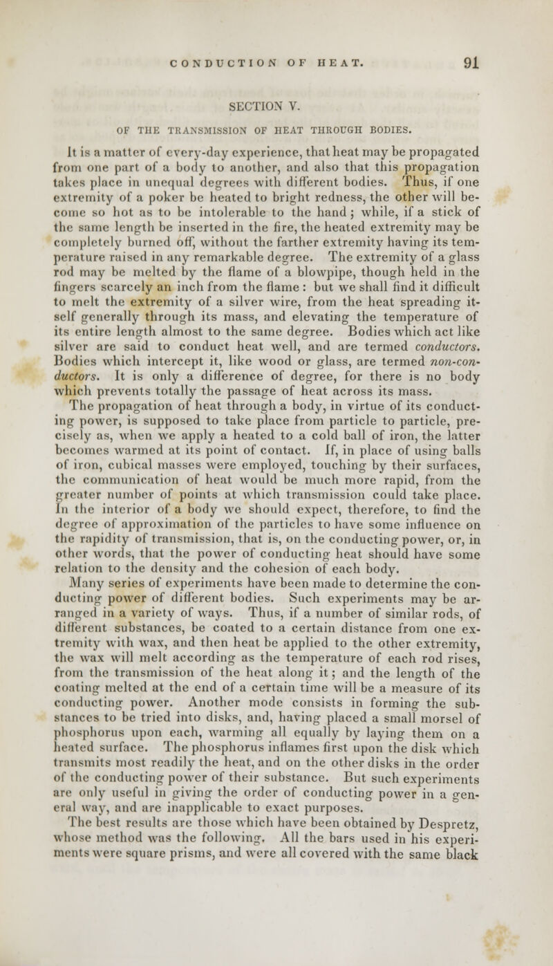 SECTION V. OF THE TRANSMISSION OF HEAT THROUGH BODIES. It is a matter of e very-day experience, that heat may be propagated from one part of a body to another, and also that this propagation takes place in unequal degrees with different bodies. Thus, if one extremity of a poker be heated to bright redness, the other will be- come so hot as to be intolerable to the hand; while, if a stick of the same length be inserted in the fire, the heated extremity may be completely burned off, without the farther extremity having its tem- perature raised in any remarkable degree. The extremity of a glass rod may be melted by the flame of a blowpipe, though held in the lingers scarcely an inch from the flame : but we shall find it difficult to melt the extremity of a silver wire, from the heat spreading it- self generally through its mass, and elevating the temperature of its entire length almost to the same degree. Bodies which act like silver are said to conduct heat well, and are termed conductors. Bodies which intercept it, like wood or glass, are termed non-con- ductors. It is only a difference of degree, for there is no body which prevents totally the passage of heat across its mass. The propagation of heat through a body, in virtue of its conduct- ing power, is supposed to take place from particle to particle, pre- cisely as, when we apply a heated to a cold ball of iron, the latter becomes warmed at its point of contact. If, in place of using balls of iron, cubical masses were employed, touching by their surfaces, the communication of heat would be much more rapid, from the greater number of points at which transmission could take place. In the interior of a body we should expect, therefore, to find the degree of approximation of the particles to have some influence on the rapidity of transmission, that is, on the conducting power, or, in other words, that the power of conducting heat should have some relation to the density and the cohesion of each body. Many series of experiments have been made to determine the con- ducting power of different bodies. Such experiments may be ar- ranged in a variety of ways. Thus, if a number of similar rods, of different substances, be coated to a certain distance from one ex- tremity with wax, and then heat be applied to the other extremity, the wax will melt according as the temperature of each rod rises, from the transmission of the heat along it; and the length of the coating melted at the end of a certain time will be a measure of its conducting power. Another mode consists in forming the sub- stances to be tried into disks, and, having placed a small morsel of phosphorus upon each, warming all equally by laying them on a heated surface. The phosphorus inflames first upon the disk which transmits most readily the heat, and on the other disks in the order of the conducting power of their substance. But such experiments are only useful in giving the order of conducting power in a o-en- eral way, and are inapplicable to exact purposes. The best results are those which have been obtained by Despretz, whose method was the following. All the bars used in his experi- ments were square prisms, and were all covered with the same black