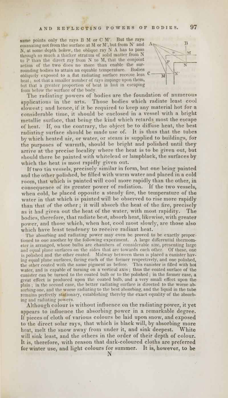 same points only the rays B M or C M'. But the rays emanating not from the surface at M or M', but from N' and ome depth below, the oblique ray N A has to pass through SO much a thicker stratum of solid matter from N to P than the direct ray from N to M, that the conjoint action of the two dues no more than enable the sur- rounding bodies to attain iin equable temperature. Bodies obliquely exposed to a flat radiating surface receive less heal, not thai a Bmaller number of rays impinge upon them, but thai a greater proportion of heat is lost in escaping liurn below the surface of the body. The radiating powers of bodies are the foundation of numerous applications in the arts. Those bodies which radiate least cool slowest; and hence, if it be required to keep any material hot for a considerable time, it should be enclosed in a vessel with a bright metallic surface, that being the kind which retards most the escape of heat. If, on the contrary, the object be to diffuse heat, the best radiating surface should be made use of. It is thus that the tubes by which heated air, or water, or steam is supplied to buildings, for the purposes of warmth, should be bright and polished until they arrive at the precise locality where the heat is to be given out, but should there be painted with whitelead or lampblack, the surfaces by which the heat is most rapidly given out. It two tin vessels, precisely similar in form, but one being painted and the other polished, be filled with warm water and placed in a cold room, that which is painted will cool more rapidly than the other, in consequence of its greater power of radiation. If the two vessels, when cold, be placed opposite a steady fire, the temperature of the water in that which is painted will be observed to rise more rapidly than that of the other ; it will absorb the heat of the fire, precisely as it had given out the heat of the water, with most rapidity. The bodies, therefore, that radiate best, absorb heat, likewise, with greater power, and those which, when hot, cool most slowly, are those also which have least tendency to receive radiant heat. The absorbing and radiating power may even be proved to be exactly propor- tioned to one another by the following experiment. A large differential thermom- eter is arranged, whose bulbs arc chambers of considerable size, presenting large ami equal plane surfaces on the sides that arc1 towards each other. Of these, one is polished and the other coated. Midway between them is placed a canister hav- iii: equal plane surfaces, facing each of the former respectively, and one polished, the other coated with the same pigment as before. This canister is filled with hot water, and is capable of turning on a vertical axis ; thus the coated surface of the canister can be turned to the coated bulb or to the polished ; in the former case, a great effect is produced upon the coated bulb, and a very small effect upon the plain ; in the second case, the better radiating surface is directed to the worse ab- sorbing one, and the worse radiating to the best absorbing, and the liquid in the tube remains perfectly stationary, establishing thereby the exact equality of the absorb- ing and radiating powers. Although colour is without influence on the radiating power, it yet appears to influence the absorbing power in a remarkable degree. If pieces of cloth of various colours be laid upon snow, and exposed to the direct solar rays, that which is black will, by absorbing more beat, melt the snow away from under it, and sink deepest. White will sink least, and the others in the order of their depth of colour. It is, therefore, with reason that dark-coloured cloths are preferred for winter use, and light colours for summer. It is, however, to be N
