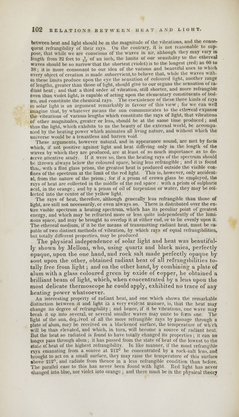 between heat and light should be m the magnitude of the vibrations, and the conse- quent refrangibility of their rays. On the contrary, it is not reasonable to sup- pose, that while we are conscious of the waves in air, although they may vary in length from 32 feet to ^ of an inch, the limits of our sensibility to the ethereal waves should be so narrow that the shortest (violet) is to the longest (red) as 60 to 38; it is more consonant to our idea of the various and beautitul uses to which every object of creation is made subservient, to believe that, while the waves with- in these limits produce upon the eye the sensation of coloured light, another range Of lengths, greater than those of light, should give to our organs the sensation of ra- diant heat; and that a third order of vibration, still shorter, and more refrangible even than violet light, is capable of acting upon the elementary constituents of bod- ies, and constitute the chemical rays. The coexistence of these three kinds of rays in solar light is an argument remarkably in favour of this view ; for we can well imagine that, by whatever means the sun communicates to the etlrereal expanse the vibrations of various lengths which constitute the rays of light, that vibrations of other magnitudes, greater or less, should be at the same time produced ; and thus the light, which exhibits to us the beauty of the external world, be accompa- nied by the heating power which animates all living nature, and without which the universe would be a tenantless and barren void. These arguments, however natural, and in appearance sound, are met by facts which, if not positive against light and heat differing only in the length of the waves by which they are produced, are at least of so much importance as to de- serve attentive study. If it were so, then the heating rays of the spectrum should be thrown always below the coloured space, being less refrangible ; and it is found thai,, with a flint glass prism, the greatest heat is produced outside the visible con- fines of the spectrum at the limit of the red light. This is, however, only accident- al, from the nature of the prism; for if a prism of crown glass be employed, the rays of heat are collected in the middle of the red space : with a prism of sulphuric acid, in the orange; and by a prism of oil of turpentine or water, they may be col- lected into the centre of the yellow light. The rays of heat, therefore, although generally less refrangible than those of light, are still not necessarily, or even always so. There is distributed over the en- tire visible spectrum a heating spectrum, which has its peculiar point of greatest energy, and which may be refracted more or less quite independently of the lumi- nous space, and may be brought to overlap it at either end, or to lie evenly upon it. The ethereal medium, if it be the means of transmitting radiant heat, must be ca- pable of two distinct methods of vibration, by which rays of equal refrangibilities, but totally different properties, may be produced. The physical independence of solar light and heat was beautiful- ly shown by Melloni, who, using quartz and black mica, perfectly opaque, upon the one hand, and rock salt made perfectly opaque by soot upon the other, obtained radiant heat of all refrangibilities to- tally free from light; and on the other hand, by combining a plate of alum with a glass coloured green by oxide of copper, he obtained a brilliant beam of light, which, when concentrated by a lens upon the most delicate thermoscope he could apply, exhibited no trace of any heating power whatsoever. An interesting property of radiant heat, and one which shows the remarkable distinction between it and light in a very evident manner, is, that the heat may change its degree of refrangibility; and hence, if it be vibrations, one wave may break it up into several, or several smaller waves may unite to form one. The light of the bun, dep.ived of all the more refrangible rays by passage through a plate of alum; msy be received on a blackened surface, the temperature of wh ch will be thus elevated, and which, in turn, will become a source of radiant heat. But the heat so radiated is found to have totally changed its properties; it can no longer pass through alum ; it has passed from the state of heat of the lowest to the 8taU3 of heat of the highest refrangibility. In like manner, if the most refrangible rays emanating from a source at 212° be concentrated by a rock-salt lens, and brought to act on a small surface, they may raise the temperature of this surface above 212°, and radiate from thence in a less refrangible condition than before. The parallel case to this has never been found with light. Red light has never changed into blue, nor violet into orange ; and there must be in the physical theory