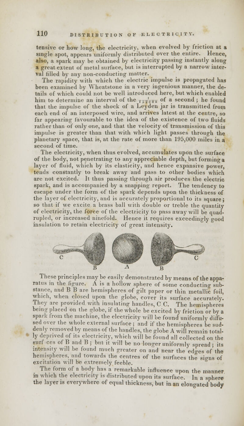 tensive or how long, the electricity, when evolved by friction at a single spot, appears uniformly distributed over the entire. Hence, also, a spark may be obtained by electricity passing instantly along a great extent of metal surface, but is interrupted by a narrow inter- val filled by any non-conducting matter. The rapidity with which the electric impulse is propagated has been examined by Wheatstone in a very ingenious manner, the de- tails of which could not be well introduced here, but which enabled him to determine an interval of the tii'jfoo °f a second ; he found that the impulse of the shock of a Leyden jar is transmitted from each end of an interposed wire, and arrives latest at the centre, so far appearing favourable to the idea of the existence of two fluids rather than of only one, and that the velocity of transmission of this impulse is greater than that with which light passes through the planetary space, that is, at the rate of more than 195,000 miles in a second of time. The electricity, when thus evolved, accumulates upon the surface of the body, not penetrating to any appreciable depth, but formino-a layer of fluid, which by its elasticity, and hence expansive power, tends constantly to break away and pass to other bodies which are not excited. It thus passing through air produces the electric spark, and is accompanied by a snapping report. The tendency to escape under the form of the spark depends upon the thickness of the layer of electricity, and is accurately proportional to its square ; so that if we excite a brass ball with double or treble the quantity of electricity, the force of the electricity to pass away will be quad- rupled, or increased ninefold. Hence it requires exceedingly good insulation to retain electricity of great intensity. These principles may be easily demonstrated by means of the appa- ratus in the figure. A is a hollow sphere of some conducting sub- stance, and B B are hemispheres of gilt paper or thin metallic foil, which, when closed upon the globe, cover its surface accurately. They are provided with insulating handles, C C. The hemispheres being placed on the globe, if the whole be excited by friction or by a spark from the machine, the electricity will be found uniformly diffu- sed over the whole external surface ; and if the hemispheres be sud- denly removed by means of the handles, the globe A will remain total- ly deprived of its electricity, which will be found all collected on the surf ces of B and B; but it will be no longer uniformly spread; its intensity will be found much greater on and near the edges of the hemispheres, and towards the centres of the surfaces the signs of excitation will be extremely feeble. The form of a body has a remarkable influence upon the manner in which the electricity is distributed upon its surface. In a sphere the layer is everywhere of equal thickness, but in an elongated body