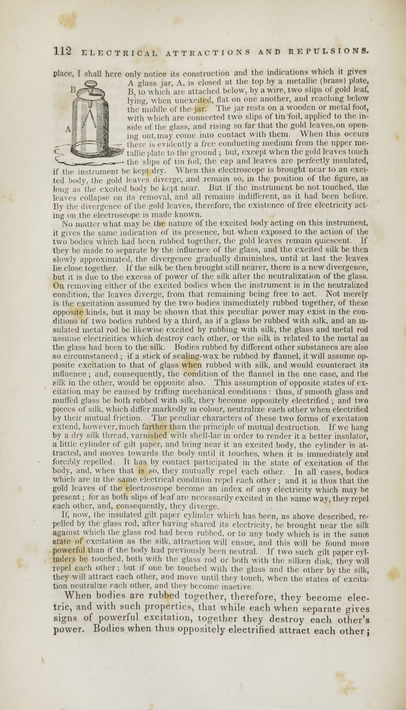 place, I shall here only notice its construction and the indications which it gives A glass jar, A, is closed at the top by a metallic (brass) plate, B, to which are attached below, by a wire, two slips of gold leaf. lying, when unexeited, flat on one another, and reaching hi low the middle of the jar. The jar rests on a wooden or metal foot, with which are connected two slips of tin foil, applied to the in- side of the glass, and rising so far that the gold leaves,on open ing out,may come into contact with them When this occurs there is evidently a free conducting medium from the upper me- ' taUic plate to the ground ; but, except when the gold leaves touch — the slips of tin foil, the cap and leaves are perfectly insulated, if the instrument he kept dry. When this electroscope is brought near to an exci- ted body, the gold leaves diverge, and remain so, in the position of the figure, as long as the excited body he kept near, But if the instrument be not touched, the leaves collapse on its removal, and all remains indifferent, as it had been before. By the divergence of the gold leaves, therefore, the existence of free electricity act- ing on the electroscope is made known. No matter what may he the nature of the excited body acting on this instrument, it gives the same indication of its presence, but when exposed to the action of the two bodies which had been rubbed together, the gold leaves remain quiescent. If they be made to separate by the influence of the glass, and the excited silk be then slowly approximated, the divergence gradually diminishes, until at last the leaves lie close together. If the silk be then brought still nearer, there is a new divergence, but it is due to the excess of power of the silk after the neutralization of the glass. On removing either of the excited bodies when the instrument is in the neutralized condition, the leaves diverge, from that remaining being free to act. Not merely is the excitation assumed by the two bodies immediately rubbed together, of these opposite kinds, but it may be shown that this peculiar power may exist in the con- ditions of two bodies rubbed by a third, as if a glass be rubbed with silk, and an in- sulated metal rod be likewise excited by rubbing with silk, the glass and metal rod assume electricities which destroy each other, or the silk is related to the metal as the glass had been to the silk. Bodies rubbed by different other substances are also so circumstanced ; if a stick of sealing-wax be rubbed by flannel, it will assume op- posite excitation to that of glass when rubbed with silk, and would counteract its influence; and, consequently, the condition of the flannel in the one case, and the silk in the other, would be opposite also. This assumption of opposite states of ex- citation may be caused by trifling mechanical conditions : thus, if smooth glass and muffed glass be both rubbed with silk, they become oppositely electrified ; and two pieces of silk, which differ markedly in colour, neutralize each other when electrified by their mutual friction. The peculiar characters of these two forms of excitation extend, however, much farther than the principle of mutual destruction. If we hang by a dry silk thread, varnished with shell-lac in order to render it a better insulator, a little cylinder of gilt paper, and bring near it an excited body, the cylinder is at- tracted, and moves towards the body until it touches, when it is immediately and forcibly repelled. It has by contact participated in the state of excitation of the body, and, when that is so, they mutually repel each other. In all cases, bodies which are in the same electrical condition repel each other ; and it is thus that the gold leaves of the electroscope become an index of any electricity which may be present; for as both slips of leaf arc necessarily excited in the same way, they repel each other, and, consequently, they diverge. If, now, the insulated gilt paper cylinder which has been, as above described, re- pelled by the glass rod, after having shared its electricity, he brought near the silk against which the glass rod had been rubbed, or to any body which is in the same state of excitation as the silk, attraction will ensue, and this will be found more powerful than if the body had previously been neutral. If two such gilt paper cyl- inders be touched, both with the glass rod or both with the silken disk, they will repel each other; but if one be touched with the glass and the other by the silk, they will attract each other, and move until they touch, when the states of excita- tion neutralize each other, and they become inactive. When bodies are rubbed together, therefore, they become elec- tric, and with such properties, that while each when separate gives signs of powerful excitation, together they destroy each other's power. Bodies when thus oppositely electrified attract each other j