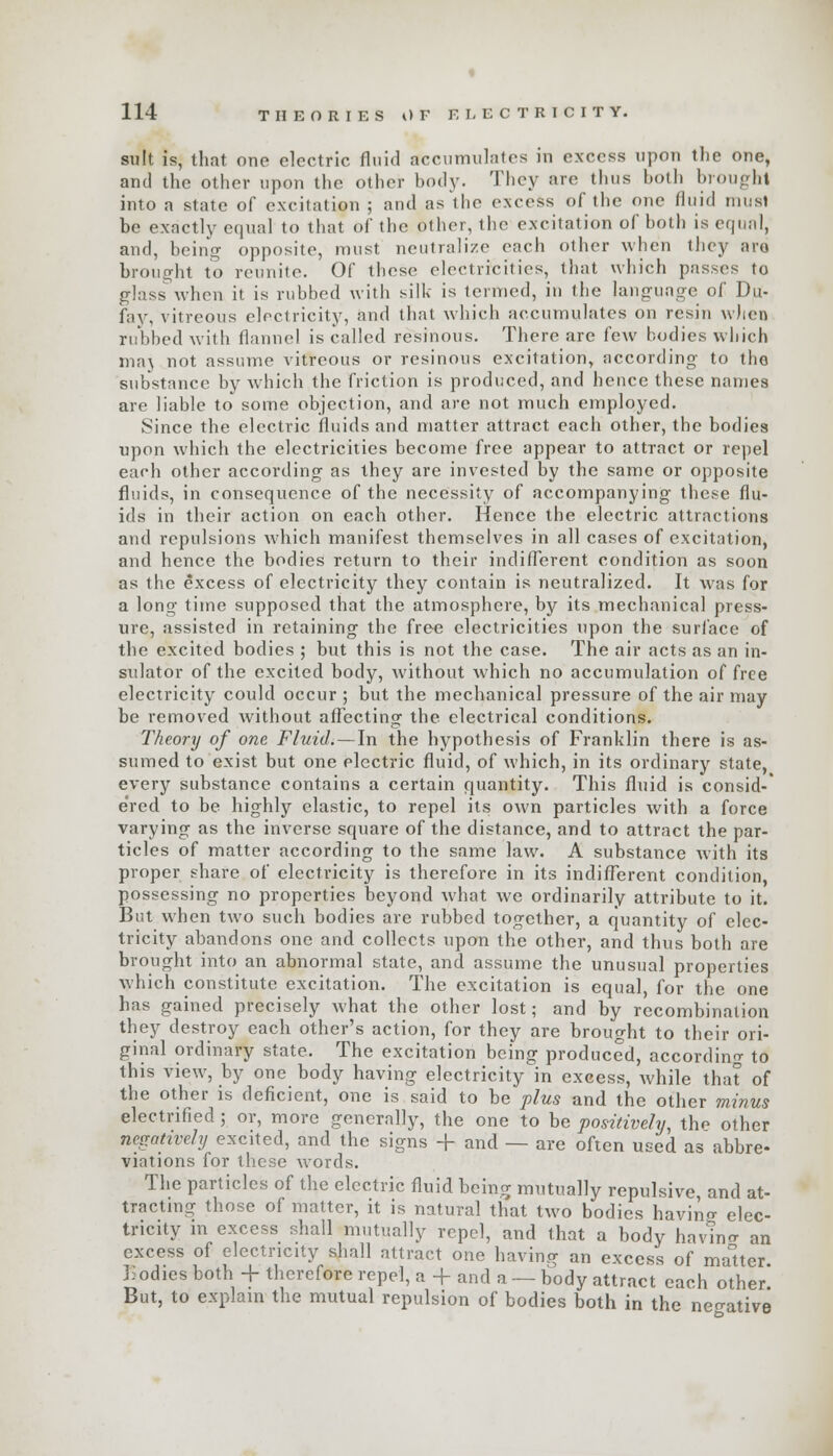 suit is, that one electric fluid accumulates in excess upon the one, and the other upon the other body. They are thus both brought into a state of excitatign ; and as the excess of the one fluid must be exactly equal to that of the other, the excitation of both is equal, and, being opposite, must neutralize each other when they aro brought to reunite. Of these electricities, that which passes to glass when it is rubbed with silk is termed, in the language of Du- fay, vitreous electricity, and that which accumulates on resin when rubbed with flannel is called resinous. There are few bodies which maj not assume vitreous or resinous excitation, according to the substance by which the friction is produced, and hence these names are liable to some objection, and are not much employed. Since the electric fluids and matter attract each other, the bodies upon which the electricities become free appear to attract or repel each other according as they are invested by the same or opposite fluids, in consequence of the necessity of accompanying these flu- ids in their action on each other. Hence the electric attractions and repulsions which manifest themselves in all cases of excitation, and hence the bodies return to their indifferent condition as soon as the excess of electricity they contain is neutralized. It was for a long time supposed that the atmosphere, by its mechanical press- ure, assisted in retaining the free electricities upon the surface of the excited bodies ; but this is not the case. The air acts as an in- sulator of the excited body, without which no accumulation of free electricity could occur ; but the mechanical pressure of the air may be removed without affecting the electrical conditions. Theory of one Fluid. — In the hypothesis of Franklin there is as- sumed to exist but one electric fluid, of which, in its ordinary state, every substance contains a certain quantity. This fluid is consid-' e'red to be highly elastic, to repel its own particles with a force varying as the inverse square of the distance, and to attract the par- ticles of matter according to the same law. A substance with its proper share of electricity is therefore in its indifferent condition, possessing no properties beyond what we ordinarily attribute to it. But when two such bodies are rubbed together, a quantity of elec- tricity abandons one and collects upon the other, and thus both are brought into an abnormal state, and assume the unusual properties which constitute excitation. The excitation is equal, for the one has gained precisely what the other lost; and by recombination they destroy each other's action, for they are brought to their ori- ginal ordinary state. The excitation being produced, according to this view, by one body having electricity in excess, while that of the other is deficient, one is said to be plus and the other minus electrified ; or, more generally, the one to be positively, the other negatively excited, and the signs + and — are often used as abbre- viations for these words. The particles of the electric fluid being mutually repulsive, and at- tracting those of matter, it is natural that two bodies havino- elec- tricity in excess shall mutually repel, and that a body havino- an excess of electricity shall attract one having an excess of maUer Bodies both + therefore repel, a + and a — body attract each other' But, to explain the mutual repulsion of bodies both in the negative