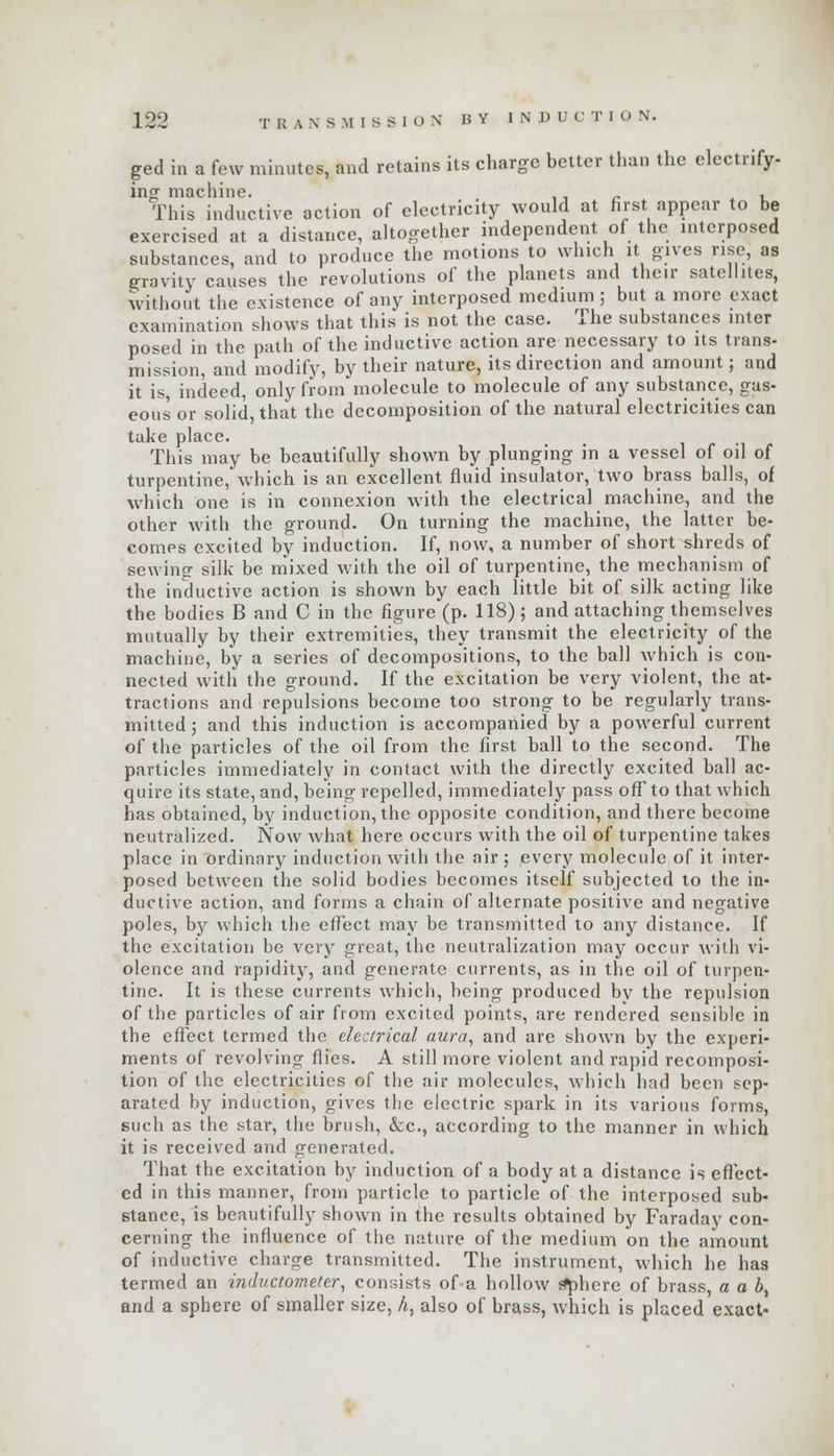 ged in a few minutes, and retains its charge belter than the electrify- ino- machine. r , This inductive action of electricity would at first appear to be exercised at a distance, altogether independent of the interposed substances, and to produce the motions to which it gives rise, as gravity causes the revolutions of the planets and their satellites, without the existence of any interposed medium 5 but a more exact examination shows that this is not the case. The substances inter posed in the path of the inductive action are necessary to its trans- mission, and modify, by their nature, its direction and amount; and it is, indeed, only from molecule to molecule of any substance, gas- eous or solid, that the decomposition of the natural electricities can take place. This may be beautifully shown by plunging in a vessel of oil of turpentine, which is an excellent fluid insulator, two brass balls, of which one is in connexion with the electrical machine, and the other with the ground. On turning the machine, the latter be- comes excited by induction. If, now, a number of short shreds of sewing silk be mixed with the oil of turpentine, the mechanism of the inductive action is shown by each little bit of silk acting like the bodies B and C in the figure (p. 118); and attaching themselves mutually by their extremities, they transmit the electricity of the machine, by a series of decompositions, to the ball which is con- nected with the ground. If the excitation be very violent, the at- tractions and repulsions become too strong to be regularly trans- mitted ; and this induction is accompanied by a powerful current of the particles of the oil from the first ball to the second. The particles immediately in contact with the directly excited ball ac- quire its state, and, being repelled, immediately pass off to that which has obtained, by induction, the opposite condition, and there become neutralized. Now what here occurs with the oil of turpentine takes place in ordinary induction with the air ; every molecule of it inter- posed between the solid bodies becomes itself subjected to the in- ductive action, and forms a chain of alternate positive and negative poles, by which the effect may be transmitted to any distance. If the excitation be very great, the neutralization may occur with vi- olence and rapidity, and generate currents, as in the oil of turpen- tine. It is these currents which, being produced by the repulsion of the particles of air from excited points, are rendered sensible in the effect termed the electrical aura, and are shown by the experi- ments of revolving flies. A still more violent and rapid recomposi- tion of the electricities of the air molecules, which had been sep- arated by induction, gives the electric spark in its various forms, such as the star, the brush, &c, according to the manner in which it is received and generated. That the excitation by induction of a body at a distance is effect- ed in this manner, from particle to particle of the interposed sub- stance, is beautifully shown in the results obtained by Faraday con- cerning the influence of the nature of the medium on the amount of inductive charge transmitted. The instrument, which he has termed an inductometer, consists of a hollow sphere of brass, a a by and a sphere of smaller size, h, also of brass, which is placed exact'