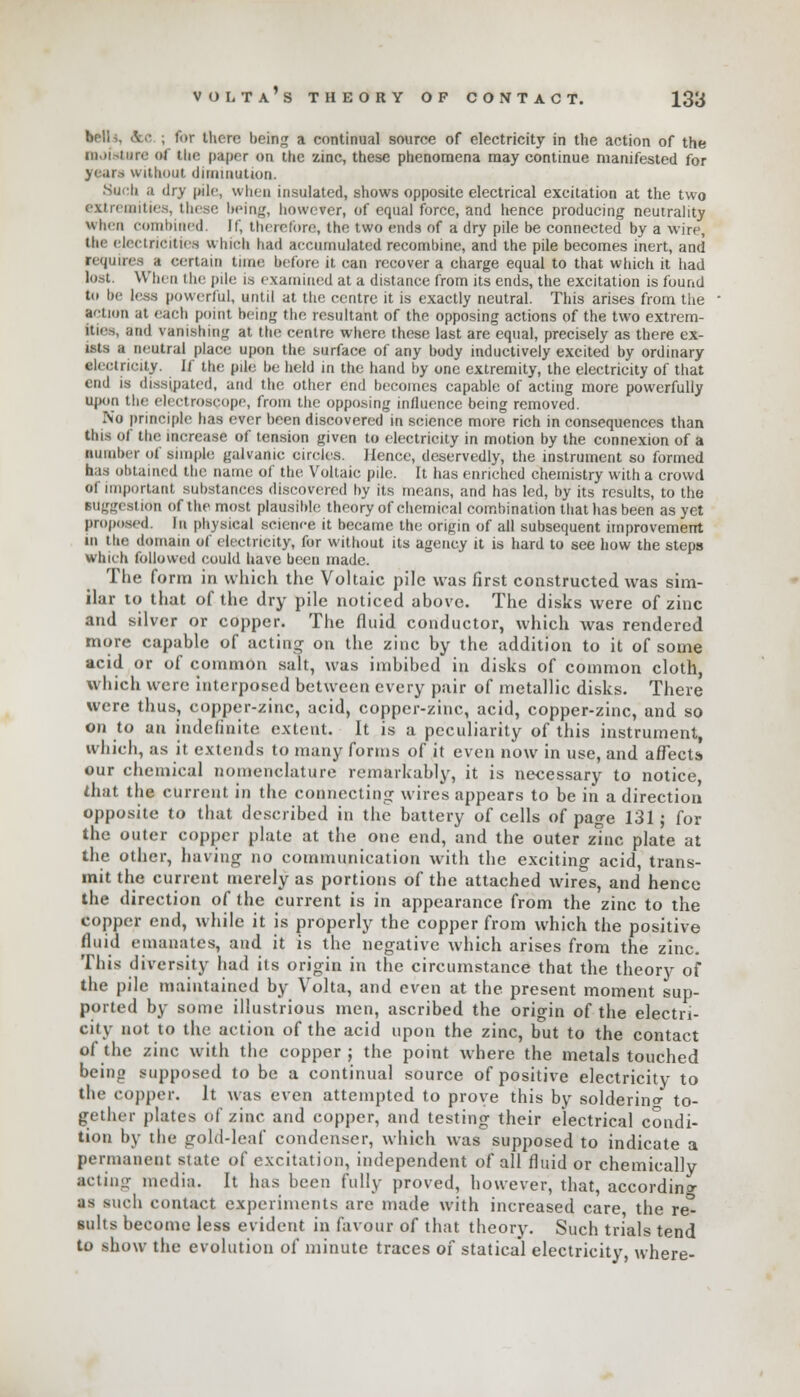 bells, tVc ; for there being a continual source of electricity in the action of the moisture of the paper on the zinc, these phenomena may continue manifested for years without diminution. Such a dry pile, when insulated, shows opposite electrical excitation at the two extremities, these being, however, of equal force, and hence producing neutrality When combined. If, therefore, the two ends of a dry pile be connected by a wire, the electricities which had accumulated recombine, and the pile becomes inert, and requires a certain time before it can recover a charge equal to that which it had lost. When the pile is examined at a distance from its ends, the excitation is found to be less powerful, until at the centre it is exactly neutral. This arises from the action at each point being the resultant of the opposing actions of the two extrem- ities, and vanishing at the centre where these last are equal, precisely as there ex- ist-, a neutral place upon the surface of any body inductively excited by ordinary electricity. If the pile be held in the hand by one extremity, the electricity of that end is dissipated, and the other end becomes capable of acting more powerfully upon the electroscope, from the opposing influence being removed. No principle has ever been discovered in science more rich in consequences than this of the increase of tension given to electricity in motion by the connexion of a number of simple galvanic circles. Hence, deservedly, the instrument so formed has obtained the name of the Voltaic pile. It has enriched chemistry with a crowd of important substances discovered by its means, and has led, by its results, to the suggestion of the most plausible theory of chemical combination that has been as yet proposed Ik physical science it became the origin of all subsequent improvement in the domain of electricity, for without its agency it is hard to see how the steps which followed could have been made. The form in which the Voltaic pile was first constructed was sim- ilar to that of the dry pile noticed above. The disks were of zinc and silver or copper. The fluid conductor, which was rendered more capable of acting- on the zinc by the addition to it of some acid or of common salt, was imbibed in disks of common cloth, which were interposed between every pair of metallic disks. There were thus, copper-zinc, acid, copper-zinc, acid, copper-zinc, and so on to an indefinite extent. It is a peculiarity of this instrument, which, as it extends to many forms of it even now in use, and affects our chemical nomenclature remarkably, it is necessary to notice, that the current in the connecting wires appears to be in a direction opposite to that described in the battery of cells of page 131; for the outer copper plate at the one end, and the outer zinc plate at the other, having no communication with the exciting acid, trans- mit the current merely as portions of the attached wires, and hence the direction of the current is in appearance from the zinc to the copper end, while it is properly the copper from which the positive fluid emanates, and it is the negative which arises from the zinc. This diversity had its origin in the circumstance that the theory of the pile maintained by Volta, and even at the present moment sup- ported by some illustrious men, ascribed the orio-in of the electri- cily not to the action of the acid upon the zinc, but to the contact of the zinc with the copper ; the point where the metals touched being supposed to be a continual source of positive electricity to the copper. It was even attempted to prove this by solderino- to- gether plates of zinc and copper, and testing their electrical condi- tion by the gold-leaf condenser, which was supposed to indicate a permanent state of excitation, independent of all fluid or chemically acting media. It has been fully proved, however, that, according as such contact experiments are made with increased care, the re- suits become less evident in favour of that theory. Such trials tend to show the evolution of minute traces 01 statical electricity, where-