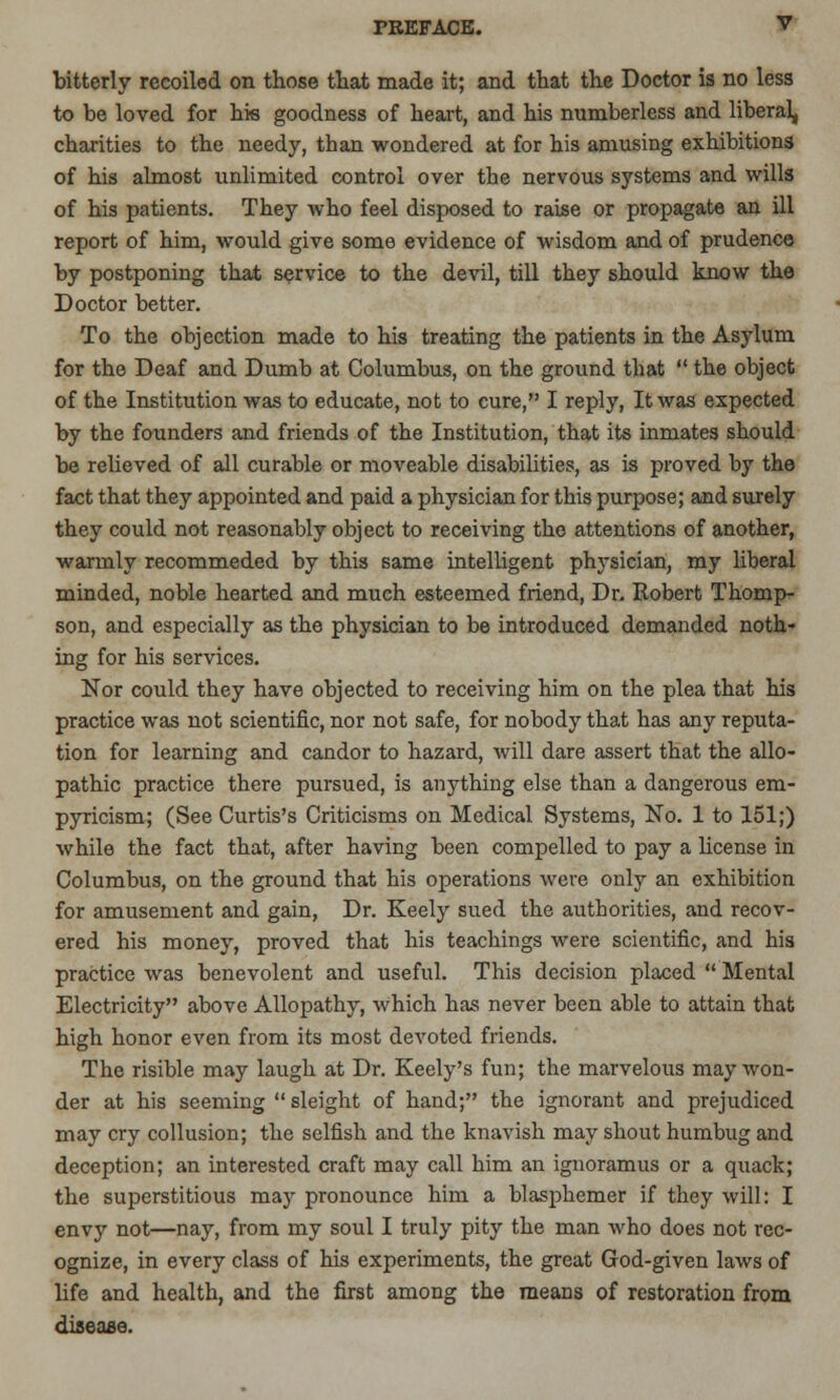 bitterly recoiled on those that made it; and that the Doctor is no less to be loved for his goodness of heart, and his numberless and liberal, charities to the needy, than wondered at for his amusing exhibitions of his almost unlimited control over the nervous systems and wills of his patients. They who feel disposed to raise or propagate an ill report of him, would give some evidence of wisdom and of prudence by postponing that service to the devil, till they should know the Doctor better. To the objection made to his treating the patients in the Asylum for the Deaf and Dumb at Columbus, on the ground that  the object of the Institution was to educate, not to cure, I reply, It was expected by the founders and friends of the Institution, that its inmates should be relieved of all curable or moveable disabilities, as is proved by the fact that they appointed and paid a physician for this purpose; and surely they could not reasonably object to receiving the attentions of another, warmly recommeded by this same intelligent physician, my liberal minded, noble hearted and much esteemed friend, Dr. Robert Thomp- son, and especially as the physician to be introduced demanded noth- ing for his services. Nor could they have objected to receiving him on the plea that his practice was not scientific, nor not safe, for nobody that has any reputa- tion for learning and candor to hazard, will dare assert that the allo- pathic practice there pursued, is anything else than a dangerous em- pyricism; (See Curtis's Criticisms on Medical Systems, No. 1 to 151;) while the fact that, after having been compelled to pay a license in Columbus, on the ground that his operations were only an exhibition for amusement and gain, Dr. Keely sued the authorities, and recov- ered his money, proved that his teachings were scientific, and his practice was benevolent and useful. This decision placed  Mental Electricity above Allopathy, which has never been able to attain that high honor even from its most devoted friends. The risible may laugh at Dr. Keely's fun; the marvelous may won- der at his seeming  sleight of hand; the ignorant and prejudiced may cry collusion; the selfish and the knavish may shout humbug and deception; an interested craft may call him an ignoramus or a quack; the superstitious may pronounce him a blasphemer if they will: I envy not—nay, from my soul I truly pity the man who does not rec- ognize, in every class of his experiments, the great God-given laws of life and health, and the first among the means of restoration from disease.