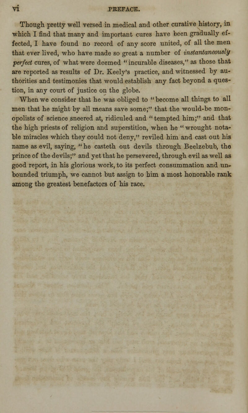 Though pretty well versed in medical and other curative history, in which I find that many and important cures have been gradually ef- fected, I have found no record of any score united, of all the men that ever lived, who have made so great a number of instantaneously perfect cures, of what were deemed incurable diseases, as those that are reported as results of Dr. Keely's practice, and witnessed by au- thorities and testimonies that would establish any fact beyond a ques- tion, in any court of justice on the globe. When we consider that he was obliged to  become all things to all men that he might by all means save some; that the would-be mon- opolists of science sneered at, ridiculed and tempted him; and that the high priests of religion and superstition, when he  wrought nota- ble miracles which they could not deny, reviled him and cast out his name as evil, saying,  he casteth out devils through Beelzebub, the prince of the devils; and yet that he persevered, through evil as well as good report, in his glorious work, to its perfect consummation and un- bounded triumph, we cannot but assign to him a most honorable rank among the greatest benefactors of his race.