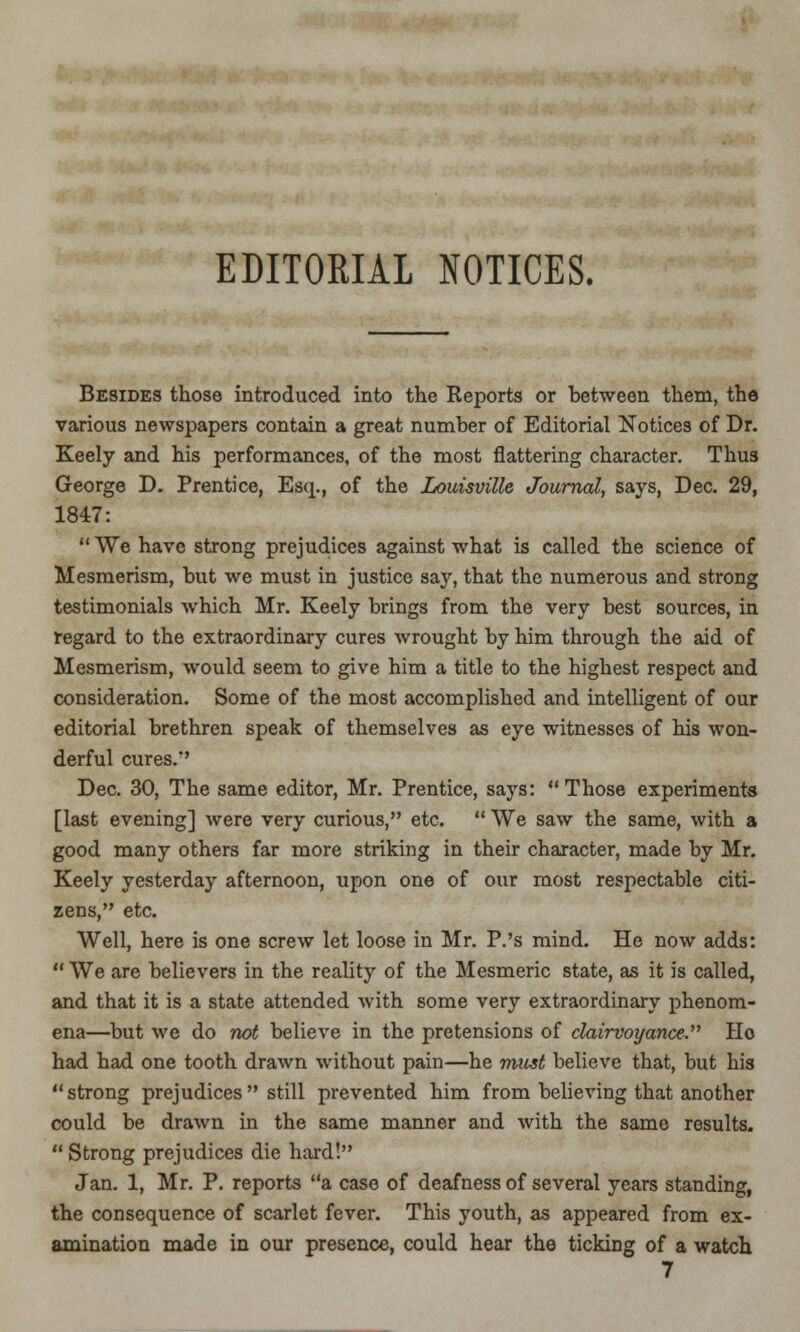 EDITORIAL NOTICES. Besides those introduced into the Keports or between them, the various newspapers contain a great number of Editorial Notices of Dr. Keely and his performances, of the most flattering character. Thu3 George D. Prentice, Esq., of the Louisville Journal, says, Dec. 29, 1847:  We have strong prejudices against what is called the science of Mesmerism, but we must in justice say, that the numerous and strong testimonials which Mr. Keely brings from the very best sources, in regard to the extraordinary cures wrought by him through the aid of Mesmerism, would seem to give him a title to the highest respect and consideration. Some of the most accomplished and intelligent of our editorial brethren speak of themselves as eye witnesses of his won- derful cures.' Dec. 30, The same editor, Mr. Prentice, says: Those experiments [last evening] were very curious, etc.  We saw the same, with a good many others far more striking in their character, made by Mr. Keely yesterday afternoon, upon one of our most respectable citi- zens, etc. Well, here is one screw let loose in Mr. P.'s mind. He now adds:  We are believers in the reality of the Mesmeric state, as it is called, and that it is a state attended with some very extraordinary phenom- ena—but we do not believe in the pretensions of clairvoyance. Ho had had one tooth drawn without pain—he must believe that, but his strong prejudices still prevented him from believing that another could be drawn in the same manner and with the same results.  Strong prejudices die hard! Jan. 1, Mr. P. reports a case of deafness of several years standing, the consequence of scarlet fever. This youth, as appeared from ex- amination made in our presence, could hear the ticking of a watch