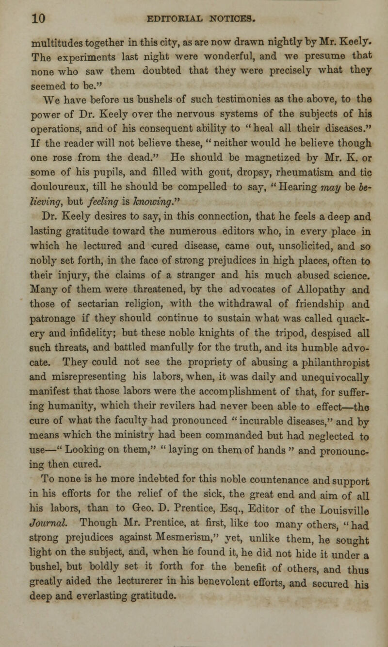 multitudes together in this city, as are now drawn nightly by Mr. Keely. The experiments last night were wonderful, and we presume that none who saw them doubted that they were precisely what they seemed to be. We have before us bushels of such testimonies as the above, to the power of Dr. Keely over the nervous systems of the subjects of his operations, and of his consequent ability to  heal all their diseases. If the reader will not believe these,  neither would he believe though one rose from the dead. He should be magnetized by Mr. K. or some of his pupils, and filled with gout, dropsy, rheumatism and tic douloureux, till he should be compelled to say,  Hearing may be be- lieving, but feeling is knowing. Dr. Keely desires to say, in this connection, that he feels a deep and lasting gratitude toward the numerous editors who, in every place in which he lectured and -cured disease, came out, unsolicited, and so nobly set forth, in the face of strong prejudices in high places, often to their injury, the claims of a stranger and his much abused science. Many of them were threatened, by the advocates of Allopathy and those of sectarian religion, with the withdrawal of friendship and patronage if they should continue to sustain what was called quack- ery and infidelity; but these noble knights of the tripod, despised all such threats, and battled manfully for the truth, and its humble advo- cate. They could not see the propriety of abusing a philanthropist and misrepresenting his labors, when, it was daily and unequivocally manifest that those labors were the accomplishment of that, for suffer- ing humanity, which their revilers had never been able to effect—the cure of what the faculty had pronounced  incurable diseases, and by means which the ministry had been commanded but had neglected to use— Looking on them,  laying on them of hands  and pronounc- ing then cured. To none is he more indebted for this noble countenance and support in his efforts for the relief of the sick, the great end and aim of all his labors, than to Geo. D. Prentice, Esq., Editor of the Louisville Journal. Though Mr. Prentice, at first, like too many others  had strong prejudices against Mesmerism, yet, unlike them, he sought light on the subject, and, when he found it, he did not hide it under a bushel, but boldly set it forth for the benefit of others, and thus greatly aided the lecturerer in his benevolent efforts, and secured his deep and everlasting gratitude.