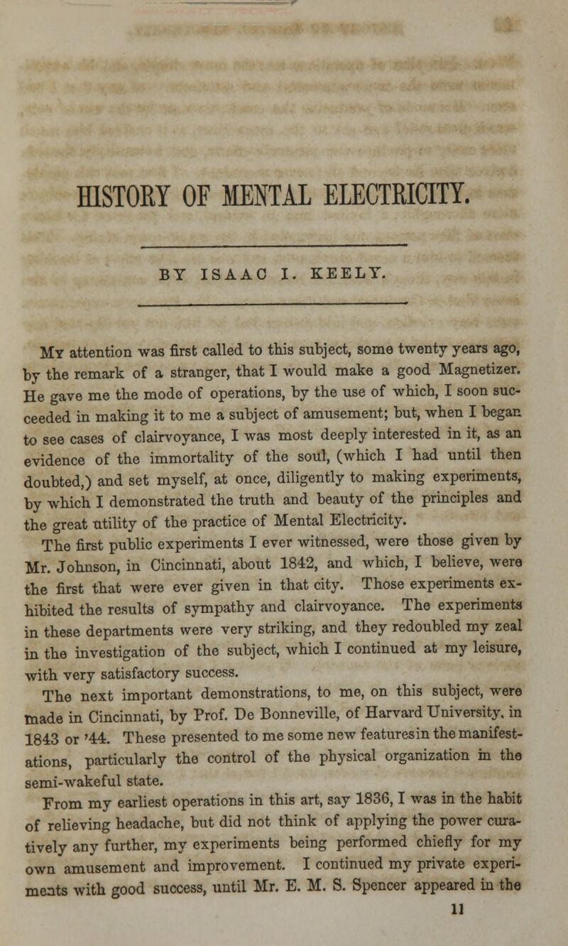 HISTORY OF MENTAL ELECTRICITY. BY ISAAC I. KEELY. My attention was first called to this subject, some twenty years ago, by the remark of a stranger, that I would make a good Magnetizer. He gave me the mode of operations, by the use of which, I soon suc- ceeded in making it to me a subject of amusement; but, when I began to see cases of clairvoyance, I was most deeply interested in it, as an evidence of the immortality of the soul, (which I had until then doubted,) and set myself, at once, diligently to making experiments, by which I demonstrated the truth and beauty of the principles and the <rreat utility of the practice of Mental Electricity. The first public experiments I ever witnessed, were those given by Mr. Johnson, in Cincinnati, about 1842, and which, I believe, were the first that were ever given in that city. Those experiments ex- hibited the results of sympathy and clairvoyance. The experiments in these departments were very striking, and they redoubled my zeal in the investigation of the subject, which I continued at my leisure, with very satisfactory success. The next important demonstrations, to me, on this subject, were made in Cincinnati, by Prof. De Bonneville, of Harvard University, in 1843 or '44. These presented to me some new features in the manifest- ations, particularly the control of the physical organization in the semi-wakeful state. From my earliest operations in this art, say 1836,1 was in the habit of relieving headache, but did not think of applying the power cura- tively any further, my experiments being performed chiefly for my own amusement and improvement. I continued my private experi- ments with good success, until Mr. E. M. S. Spencer appeared in the