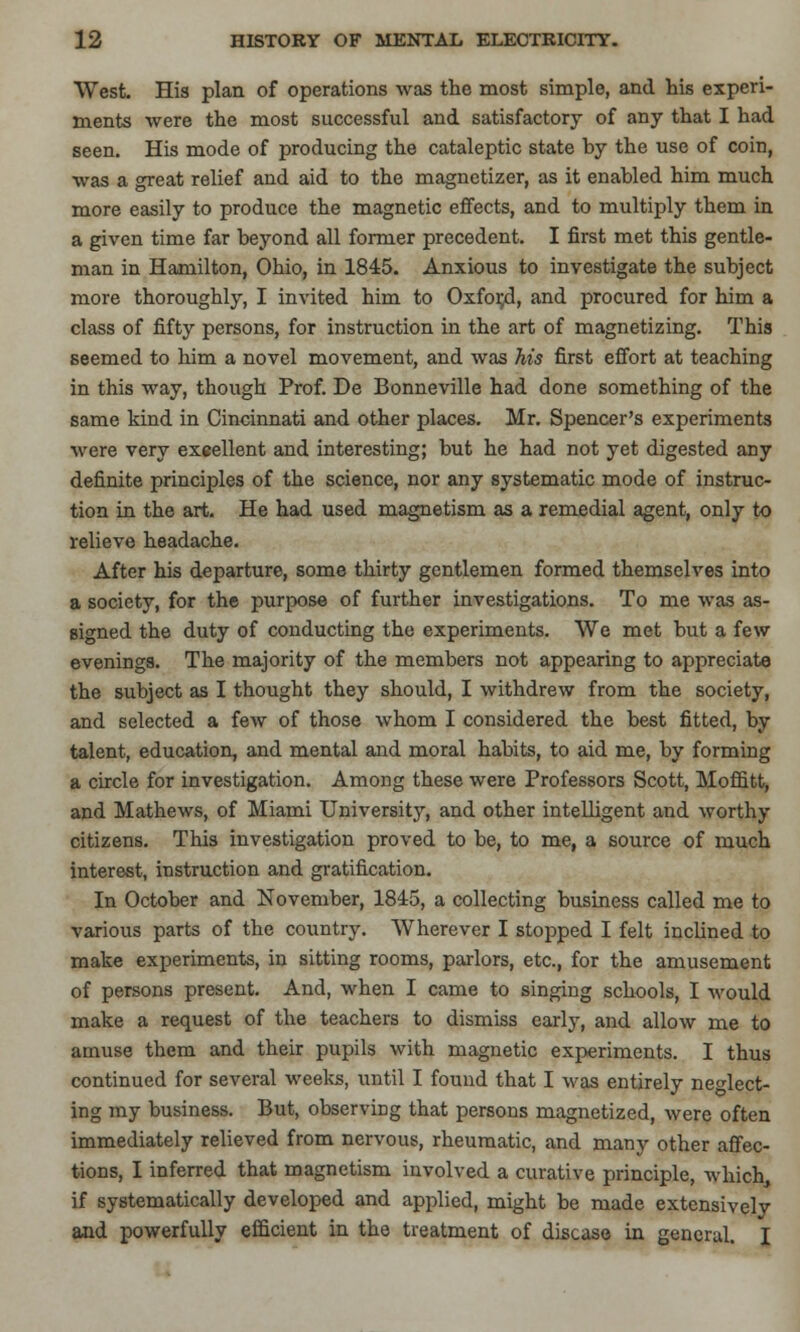 West. His plan of operations was the most simple, and his experi- ments were the most successful and satisfactory of any that I had seen. His mode of producing the cataleptic state by the use of coin, was a great relief and aid to the magnetizer, as it enabled him much more easily to produce the magnetic effects, and to multiply them in a given time far beyond all former precedent. I first met this gentle- man in Hamilton, Ohio, in 1845. Anxious to investigate the subject more thoroughly, I invited him to Oxfor/3, and procured for him a class of fifty persons, for instruction in the art of magnetizing. This seemed to him a novel movement, and was his first effort at teaching in this way, though Prof. De Bonneville had done something of the same kind in Cincinnati and other places. Mr. Spencer's experiments were very excellent and interesting; but he had not yet digested any definite principles of the science, nor any systematic mode of instruc- tion in the art. He had used magnetism as a remedial agent, only to relieve headache. After his departure, some thirty gentlemen formed themselves into a society, for the purpose of further investigations. To me was as- signed the duty of conducting the experiments. We met but a few evenings. The majority of the members not appearing to appreciate the subject as I thought they should, I withdrew from the society, and selected a few of those whom I considered the best fitted, by talent, education, and mental and moral habits, to aid me, by forming a circle for investigation. Among these were Professors Scott, Moffitt, and Mathews, of Miami University, and other intelligent and worthy citizens. This investigation proved to be, to me, a source of much interest, instruction and gratification. In October and November, 1845, a collecting business called me to various parts of the country. Wherever I stopped I felt inclined to make experiments, in sitting rooms, parlors, etc., for the amusement of persons present. And, when I came to singing schools, I would make a request of the teachers to dismiss early, and allow me to amuse them and their pupils with magnetic experiments. I thus continued for several weeks, until I found that I was entirely neglect- ing my business. But, observing that persons magnetized, were often immediately relieved from nervous, rheumatic, and many other affec- tions, I inferred that magnetism involved a curative principle, which, if systematically developed and applied, might be made extensivelv and powerfully efficient in the treatment of disease in general. T