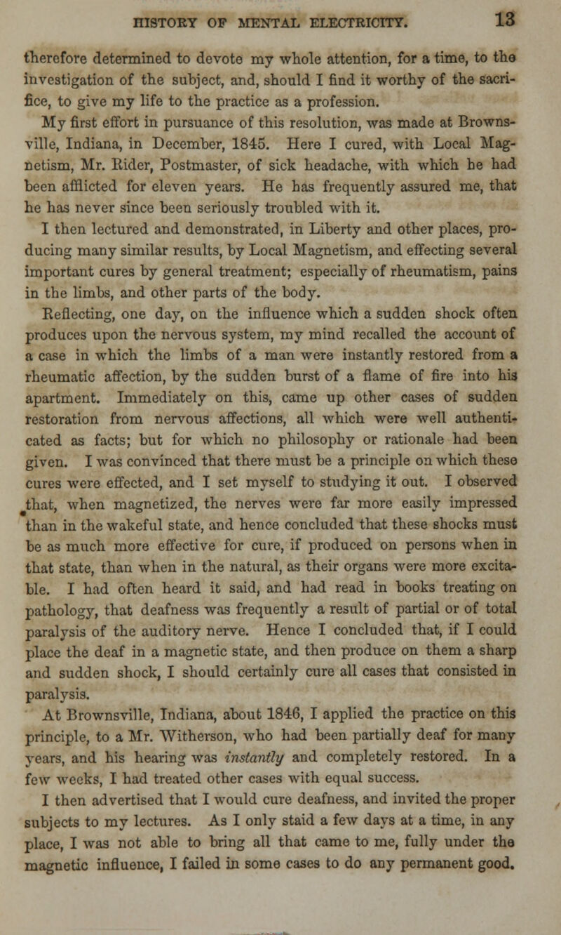 therefore determined to devote my whole attention, for a time, to the investigation of the subject, and, should I find it worthy of the sacri- fice, to give my life to the practice as a profession. My first effort in pursuance of this resolution, was made at Browns- ville, Indiana, in December, 1845. Here I cured, with Local Mag- netism, Mr. Rider, Postmaster, of sick headache, with which be had been afflicted for eleven years. He has frequently assured me, that he has never since been seriously troubled with it. I then lectured and demonstrated, in Liberty and other places, pro- ducing many similar results, by Local Magnetism, and effecting several important cures by general treatment; especially of rheumatism, pains in the limbs, and other parts of the body. Reflecting, one day, on the influence which a sudden shock often produces upon the nervous system, my mind recalled the accoiint of a case in which the limbs of a man were instantly restored from a rheumatic affection, by the sudden burst of a flame of fire into his apartment. Immediately on this, came up other cases of sudden restoration from nervous affections, all which were well authenti- cated as facts; but for which no philosophy or rationale had been given. I was convinced that there must be a principle on which these cures were effected, and I set myself to studying it out. I observed that, when magnetized, the nerves were far more easily impressed than in the wakeful state, and hence concluded that these shocks must be as much more effective for cure, if produced on persons when in that state, than when in the natural, as their organs were more excita- ble. I had often heard it said, and had read in books treating on pathology, that deafness was frequently a result of partial or of total paralysis of the auditory nerve. Hence I concluded that, if I could place the deaf in a magnetic state, and then produce on them a sharp and sudden shock, I should certainly cure all cases that consisted in paralysis. At Brownsville, Indiana, about 1846, I applied the practice on this principle, to a Mr. Witherson, who had been partially deaf for many years, and his hearing was instantly and completely restored. In a few weeks, I had treated other cases with equal success. I then advertised that I would cure deafness, and invited the proper subjects to my lectures. As I only staid a few days at a time, in any place, I was not able to bring all that came to me, fully under the magnetic influence, I failed in some cases to do any permanent good.