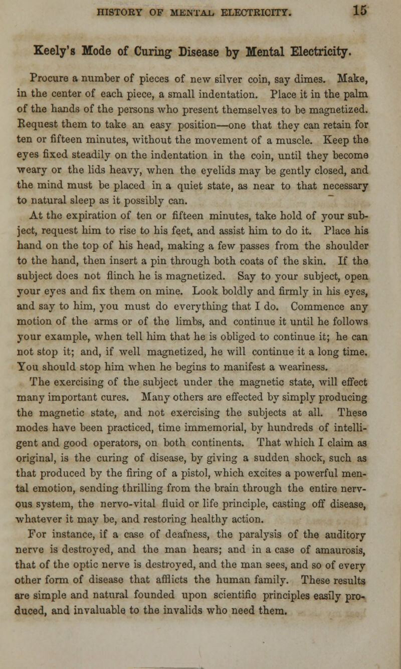 Keely's Mode of Curing Disease by Mental Electricity. Procure a number of pieces of new silver coin, say dimes. Make, in the center of each piece, a small indentation. Place it in the palm of the hands of the persons who present themselves to be magnetized. Request them to take an easy position—one that they can retain for ten or fifteen minutes, without the movement of a muscle. Keep the eyes fixed steadily on the indentation in the coin, until they become weary or the lids heavy, when the eyelids may be gently closed, and the mind must be placed in a quiet state, as near to that necessary to natural sleep as it possibly can. At the expiration of ten or fifteen minutes, take hold of your sub- ject, request him to rise to his feet, and assist him to do it. Place his hand on the top of his head, making a few passes from the shoulder to the hand, then insert a pin through both coats of the skin. If the subject does not flinch he is magnetized. Say to your subject, open your eyes and fix them on mine. Look boldly and firmly in his eyes, and say to him, you must do everything that I do. Commence any motion of the arms or of the limbs, and continue it until he follows your example, when tell him that he is obliged to continue it; he can not stop it; and, if well magnetized, he will continue it a long time. You should stop him when he begins to manifest a weariness. The exercising of the subject under the magnetic state, will effect many important cures. Many others are effected by simply producing the magnetic state, and not exercising the subjects at all. These modes have been practiced, time immemorial, by hundreds of intelli- gent and good operators, on both continents. That which I claim as original, is the curing of disease, by giving a sudden shock, such as that produced by the firing of a pistol, which excites a powerful men- tal emotion, sending thrilling from the brain through the entire nerv- ous system, the nervo-vital fluid or life principle, casting off disease, whatever it may be, and restoring healthy action. For instance, if a case of deafness, the paralysis of the auditory nerve is destroyed, and the man hears; and in a case of amaurosis, that of the optic nerve is destroyed, and the man sees, and so of every other form of disease that afflicts the human family. These results are simple and natural founded upon scientifio principles easily pro- duced, and invaluable to the invalids who need them.