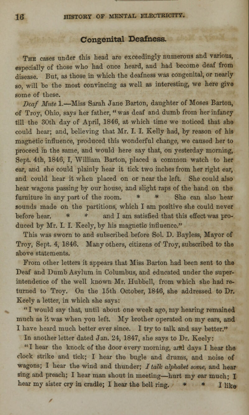 Congenital Deafness. Thk cases under this head are exceedingly numerous and various, especially of those who had once heard, and had become deaf from disease. But, as those in which the deafness was congenital, or nearly so, will be the most convincing as well as interesting, we here give some of these. Deaf Mute 1.—Miss Sarah Jane Barton, daughter of Moses Barton, of Troy, Ohio, says her father,  was deaf and dumb from her infancy till the 30th day of April, 1846, at which time we noticed that she could hear; and, believing that Mr. I. I. Kelly had, by reason of his magnetic influence, produced this wonderful change, we caused her to proceed in the same, and would here say that, on yesterday morning, Sept. 4th, 1846, I, William Barton, placed a common watch to her ear, and she could plainly hear it tick two inches from her right ear, and could hear it when placed on or near the left. She could also hear wagons passing by our house, and slight raps of the hand on the furniture in any part of the room. * * She can also hear sounds made on the partitions, which I am positive she could never before hear. * * and I am satisfied that this effect was pro- duced by Mr. I. I. Keely, by his magnetic influence. This was sworn to and subscribed before Sol. D. Bayless, Mayor of Troy, Sept. 4, 1846. Many others, citizens of Troy, subscribed to the above statements. From other letters it appears that Miss Barton had been sent to the Deaf and Dumb Asylum in Columbus, and educated under the super- intendence of the well known Mr. Hubbell, from which she had re- turned to Troy. On the 15th October, 1846, she addressed to Dr. Keely a letter, in which she says:  I would say that, until about one week ago, my hearing remained much as it was when you left. My brother operated on my ears, and I have heard much better ever since. I try to talk and say better. In another letter dated Jan. 24, 1847, she says to Dr. Keely:  I hear the knock of the door every morning, arRl days I hear the clock strike and tick; I hear the bugle and drums, and noise of wagons; I hear the wind and thunder; I talk alphabet some, and hear sing and preach; I hear man shout in meeting—hurt my ear much; I