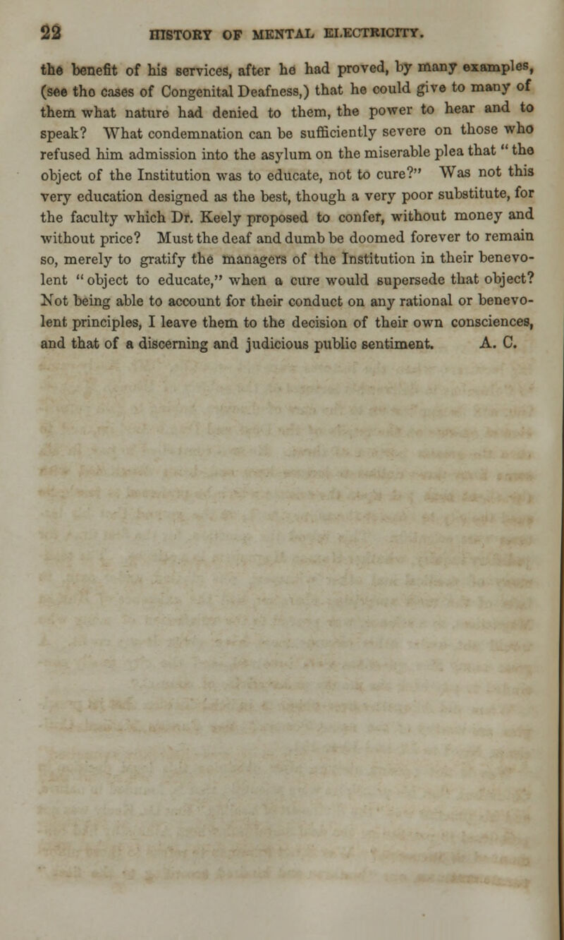 the benefit of his services, after he had proved, by many examples, (see tho cases of Congenital Deafness,) that he could give to many of them what nature had denied to them, the power to hear and to speak? What condemnation can be sufficiently severe on those who refused him admission into the asylum on the miserable plea that  the object of the Institution was to educate, not to cure? Was not this very education designed as the best, though a very poor substitute, for the faculty which Dr. Keely proposed to confer, without money and without price? Must the deaf and dumb be doomed forever to remain so, merely to gratify the managers of the Institution in their benevo- lent  object to educate, when a cure would supersede that object? Not being able to account for their conduct on any rational or benevo- lent principles, I leave them to the decision of their own consciences, and that of a discerning and judicious public sentiment. A. C.