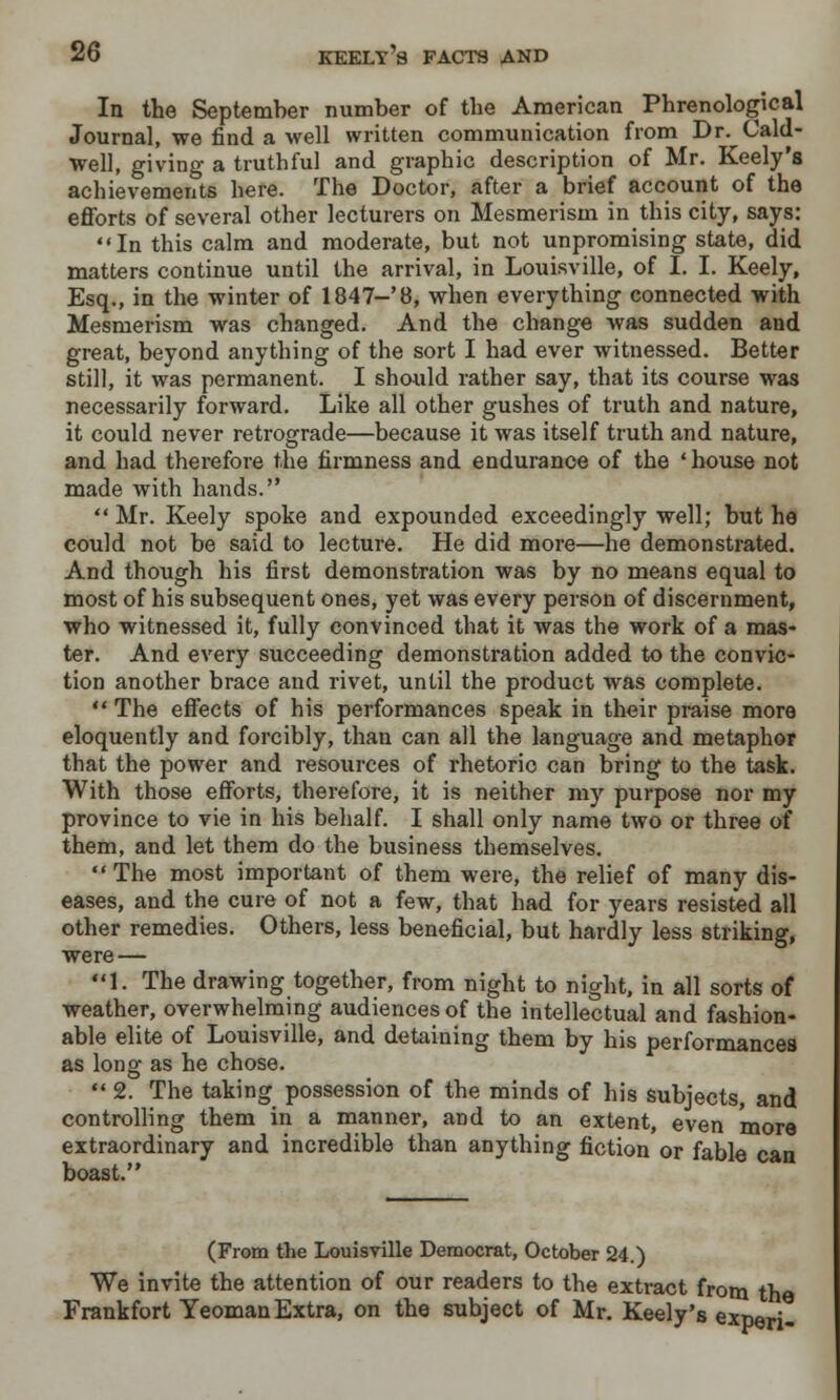 In the September number of the American Phrenological Journal, we find a well written communication from Dr. Cald- well, giving a truthful and graphic description of Mr. Keely's achievements here. The Doctor, after a brief account of the efforts of several other lecturers on Mesmerism in this city, says: In this calm and moderate, but not unpromising state, did matters continue until the arrival, in Louisville, of I. I. Keely, Esq., in the winter of 1847-'8, when everything connected with Mesmerism was changed. And the change was sudden and great, beyond anything of the sort I had ever witnessed. Better still, it was permanent. I should rather say, that its course was necessarily forward. Like all other gushes of truth and nature, it could never retrograde—because it was itself truth and nature, and had therefore the firmness and endurance of the ' house not made with hands.  Mr. Keely spoke and expounded exceedingly well; but he could not be said to lecture. He did more—he demonstrated. And though his first demonstration was by no means equal to most of his subsequent ones, yet was every person of discernment, who witnessed it, fully convinced that it was the work of a mas- ter. And every succeeding demonstration added to the convic- tion another brace and rivet, until the product was complete.  The effects of his performances speak in their praise more eloquently and forcibly, than can all the language and metaphor that the power and resources of rhetoric can bring to the task. With those efforts, therefore, it is neither my purpose nor my province to vie in his behalf. I shall only name two or three of them, and let them do the business themselves. *' The most important of them were, the relief of many dis- eases, and the cure of not a few, that had for years resisted all other remedies. Others, less beneficial, but hardly less striking, were— 1. The drawing together, from night to night, in all sorts of weather, overwhelming audiences of the intellectual and fashion- able elite of Louisville, and detaining them by his performances as long as he chose.  2. The taking possession of the minds of his subjects, and controlling them in a manner, and to an extent, even more extraordinary and incredible than anything fiction or fable can boast. (From the Louisville Democrat, October 24.) We invite the attention of our readers to the extract from the Frankfort Yeoman Extra, on the subject of Mr. Keely's experi-