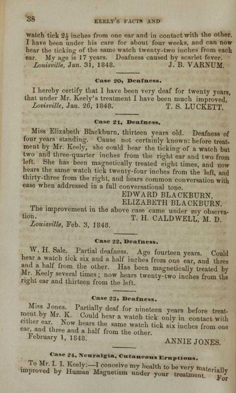 KEELY S FACTS AND Watch tick 24 inches from one ear and in contact with the other. I have been under his care for about four weeks, and can now hear the ticking of the same watch twenty-two inches from each ear. My age is 17 years. Deafness caused by scarlet fever. Louisville, Jan. 31, 1848. J. B. VARNUM. Case 20? Deafness. I hereby certify that I have been very deaf for twenty years, that under Mr. Keely's treatment I have been much improved. Lovisville, Jan. 26, 1848. T. S. LUCKETT Case 21, Deafness. Miss Elizabeth Blackburn, thirteen years old. Deafness of four years standing. Cause not certainly known: before treat- ment by Mr. Keely, she could hear the ticking of a watch but two and three-quarter inches from the right ear and two from left. She has been magnetically treated eight times, and now hears the same watch tick twenty-four inches from the left, and thirty-three from the right, and hears common conversationwith ease Avhen addressed in a full conversational tone. EDWARD BLACKBURN, rm . ELIZABETH BLACKBURN. I he improvement m the above case came under my observa- t10- T. H. CALDWELL, M. D. Louisville, Feb. 3, 1848. Case 22, Deafness. W. H. Sale. Partial deafness. Age fourteen years. Could hear a watch tick six and a half inches from one ear, and three and a half from the other. Has been magnetically treated by Mr Keely several times; now hears twenty-two inches from the right ear and thirteen from the left. Case23» Deafness. ffiiisbsvJ;n;sK pr tia/Xdeaf for nineteen y™vs before *•* eSer ear No 1C°uldflhear * watch ** only in contact with ndL,!. T,hfe Same Watch tick S1X illcbes f>m one eai and three and a half from the other. February 1, l848. ANNIE JQ^ Case 24, Neuralgia, Cutaneous Eruptions. To Mr. I. I. Keely:—I conceive mv health tn he v~rv ^ . . improved by Human Magnetism K^? iSSS^^