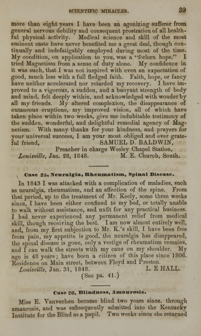 more than eight years I have been an agonizing sufferer from general nervous debility and consequent prostration of all health- ful physical activity. Medical science and skill of the most eminent caste have never benefited me a great deal, though con- tinually and indefatigably employed during most of the time. My condition, on application to you, was a forlorn hope. I tried Magnetism from a sense of duty alone. My confidence in it was such, that I was not inspired with even an expectation of good, much less with a full fledged faith. Faith, hope, or fancy have neither accelerated nor retarded my recovery. I have im- proved to a vigorous, a sudden, and a buoyant strength of body and mind, felt deeply within, and acknowledged with wonder by all my friends. My altered complexion, the disappearance of cutaneous eruptions, my improved vision, all of which have taken place within two weeks, give me indubitable testimony of the sudden, wonderful, and delightful remedial agency of Mag- netism. With many thanks for your kindness, and prayers for your universal success, I am your most obliged and ever grate- ful friend, SAMUEL D. BALDWIN, Preacher in charge Wesley Chapel Station, Louisville, Jan. 28, 1848. M. E. Church, South. Case 25, Neuralgia, Rheumatism, Spinal Disease. In 1843 I was attacked with a complication of maladies, such as neuralgia, rheumatism, and an affection of the spine. From that period, up to the treatment of Mr. Keely, some three weeks since, I have been either confined to my bed, or totally unable to walk without assistance, and unfit for any practical business. I had never experienced any permanent relief from medical skill, though receiving the best. I am now almost entirely well, and, from my first subjection to Mr. K.'s skill, I have been free from pain, my appetite is good, the neuralgia has disappeared, the spinal disease is gone, only a vestige of rheumatism remains, and I can walk the streets with my cane on my shoulder. My age is 48 years; have been a citizen of this place since 1806. Residence on Main street, between Floyd and Preston. Louisville, Jan. 31, 1848. L. E HALL. (See pa. 41.) Case 26, Blindness, Amaurosis. Miss E. Vanvecheu became blind two years since, through amaurosis, and was subsequently admitted into the Kentucky Institute for the Blind as a pupil. Two weeks since she returned