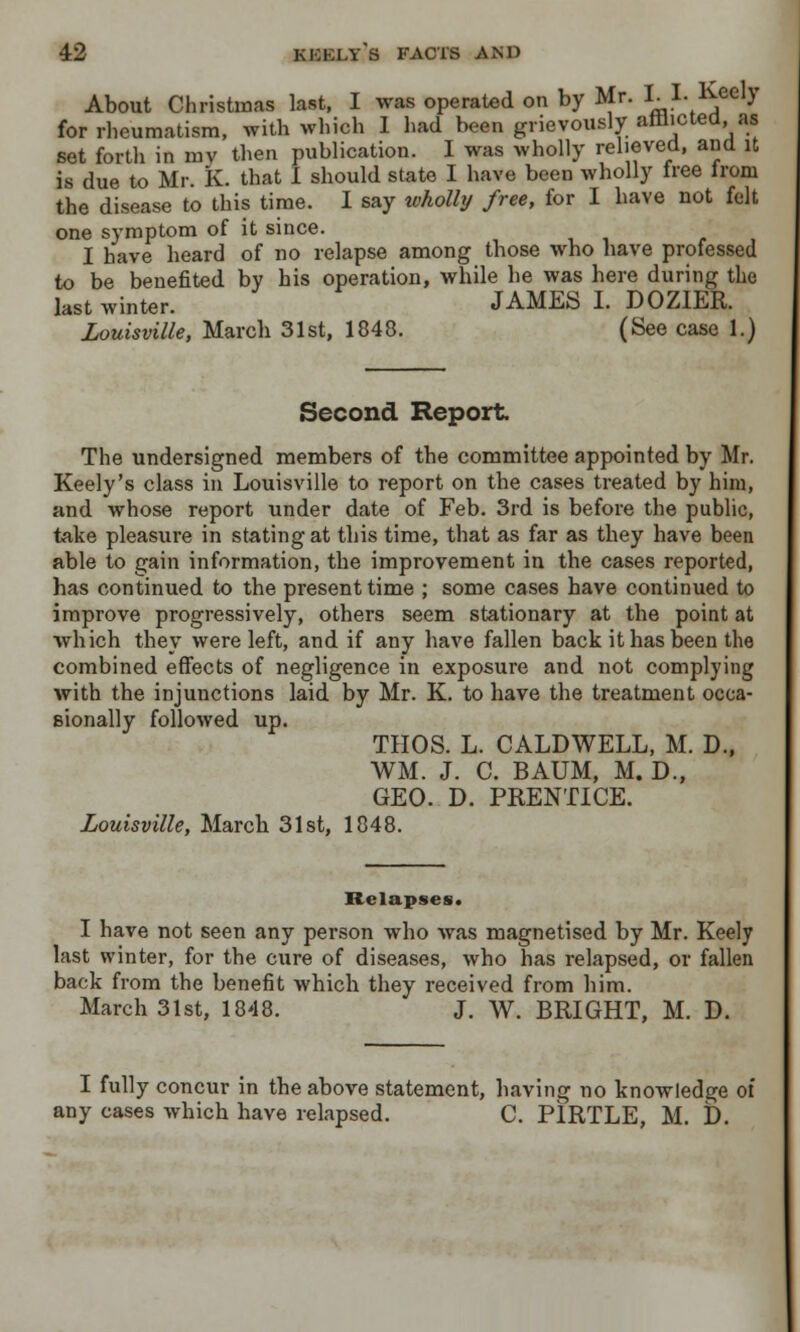 About Christmas last, I was operated on by Mr. I. I. Keely for rheumatism, with which 1 had been grievously arrhctea, as set forth in mv then publication. I was wholly relieved, and it is due to Mr. K. that I should state I have been wholly tree Ironi the disease to this time. I say wholly free, for I have not felt one symptom of it since. I have heard of no relapse among those who have professed to be benefited by his operation, while he was here during the last winter. JAMES I. DOZIER. Louisville, March 31st, 1848. (See case 1.) Second Report The undersigned members of the committee appointed by Mr. Keely's class in Louisville to report on the cases treated by him, and whose report under date of Feb. 3rd is before the public, take pleasure in stating at this time, that as far as they have been able to gain information, the improvement in the cases reported, has continued to the present time ; some cases have continued to improve progressively, others seem stationary at the point at which they were left, and if any have fallen back it has been the combined effects of negligence in exposure and not complying with the injunctions laid by Mr. K. to have the treatment occa- sionally followed up. THOS. L. CALDWELL, M. D., WM. J. C. BAUM, M. D., GEO. D. PRENTICE. Louisville, March 31st, 1848. Relapses. I have not seen any person who was magnetised by Mr. Keely last winter, for the cure of diseases, who has relapsed, or fallen back from the benefit which they received from him. March 31st, 1848. J. W. BRIGHT, M. D. I fully concur in the above statement, having no knowledge of any cases which have relapsed. C. P1RTLE, M. D.