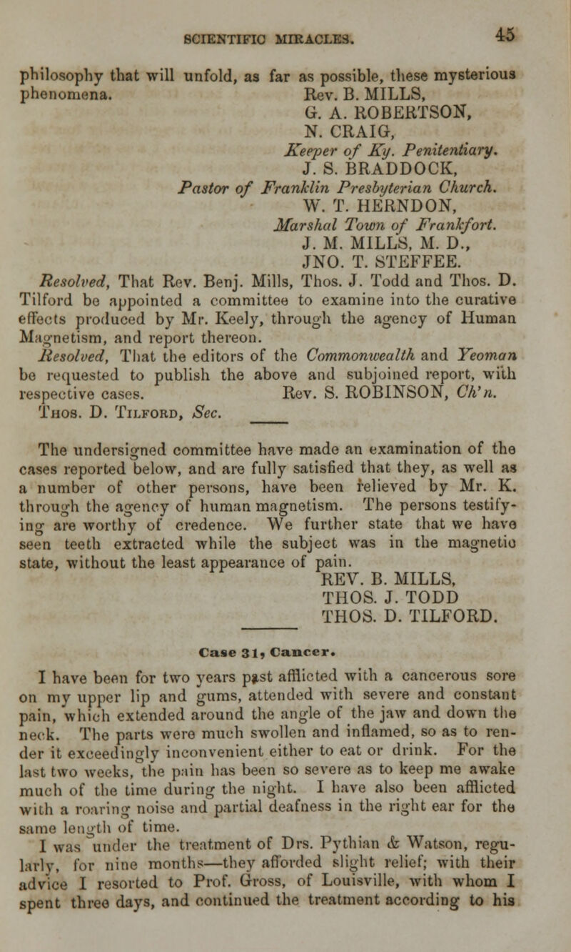 philosophy that will unfold, as far as possible, these mysterious phenomena. Rev. B. MILLS, G. A. ROBERTSON, N. CRAIG, Keeper of Ky. Penitentiary. J. S. BRADDOCK, Pastor of Franklin Presbyterian Church. W. T. HERNDON, Marshal Town of Frankfort. J. M. MILLS, M. D., JNO. T. STEFFEE. Resolved, That Rev. Benj. Mills, Thos. J. Todd and Thos. D. Tilford be appointed a committee to examine into the curative effects produced by Mr. Keely, through the agency of Human Magnetism, and report thereon. liesolved, That the editors of the Commonwealth and Yeoman be requested to publish the above and subjoined report, with respective cases. Rev. S. ROBINSON, Ch'n. Thos. D. Tilford, Sec. The undersigned committee have made an examination of the cases reported below, and are fully satisfied that they, as well as a number of other persons, have been relieved by Mr. K. through the agency of human magnetism. The persons testify- ing are worthy of credence. We further state that we have seen teeth extracted while the subject was in the magnetic state, without the least appearance of pain. REV. B. MILLS, THOS. J. TODD THOS. D. TILFORD. Case 31* Cancer. I have been for two years pjist afflicted with a cancerous sore on my upper lip and gums, attended with severe and constant pain, which extended around the angle of the jaw and down the neck. The parts were much swollen and inflamed, so as to ren- der it exceedingly inconvenient either to eat or drink. For the last two weeks, the pain has been so severe as to keep me awake much of the time during the night. I have also been afflicted with a roaring noise and partial deafness in the right ear for the same length of time. I was under the treatment of Drs. Pythian & Watson, regu- larly, for nine months—they afforded slight relief; with their advice I resorted to Prof. Gross, of Louisville, with whom I spent three days, and continued the treatment according to his