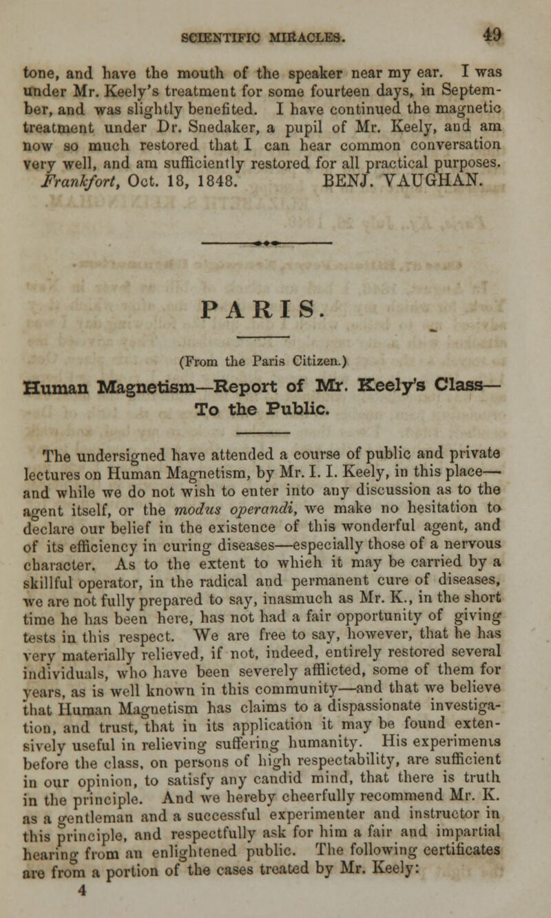 tone, and have the mouth of the speaker near nay ear. I was under Mr. Keely's treatment for some fourteen days, in Septem- ber, and was slightly benefited. I have continued the magnetic treatment under Dr. Snedaker, a pupil of Mr. Keely, and am now so much restored that I can hear common conversation very well, and am sufficiently restored for all practical purposes. Frankfort, Oct. 18, 1848. BENJ. VAUGHAN. PARIS. (From the Paris Citizen.) Human Magnetism—Report of Mr. Keely's Class- To the Public. The undersigned have attended a course of public and private lectures on Human Magnetism, by Mr. 1.1. Keely, in this place— and while we do not wish to enter into any discussion as to the agent itself, or the modus operandi, we make no hesitation to declare our belief in the existence of this wonderful agent, and of its efficiency in curing diseases—especially those of a nervous character. As to the extent to which it may be carried by a skillful operator, in the radical and permanent cure of diseases, we are not fully prepared to say, inasmuch as Mr. K., in the short time he has been here, has not had a fair opportunity of giving tests in this respect. We are free to say, however, that he has very materially relieved, if not, indeed, entirely restored several individuals, who have been severely afflicted, some of them for years, as is well known in this community—and that we believe that Human Magnetism has claims to a dispassionate investiga- tion, and trust, that in its application it may be found exten- sively useful in relieving suffering humanity. His experiments before the class, on persons of high respectability, are sufficient in our opinion, to satisfy any candid mind, that there is truth in the principle. And we hereby cheerfully recommend Mr. K. as a o-entleman and a successful experimenter and instructor in this principle, and respectfully ask for him a fair and impartial hearing from an enlightened public. The following certificates are from a portion of the cases treated by Mr. Keely: 4