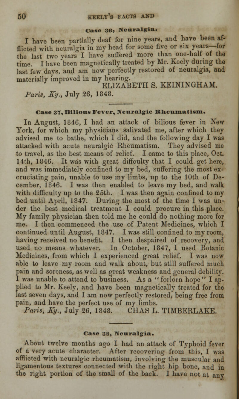 Case 36> Neuralgia. I have been partially deaf for nine years, and have been af- flicted with neuralgia in my head for some five or six years—for the last two years I have suffered more than one-half of the time. I have'been magnetically treated by Mr. Keely during the last few days, and am now perfectly restored of neuralgia, and materially improved in my hearing. ELIZABETH S. KEININGHAM. Paris, Ky., July 26, 1848. Case 37, Bilious Fever, Neuralgic Rheumatism. In August, 1846, I had an attack of bilious fever in New York, for which my physicians salivated me, after which they advised me to bathe, which I did, and the following day I was attacked with acute neuralgic Rheumatism. They advised me to travel, as the best means of relief. I came to this place, Oct. 14th, 1846. It was with great diffculty that I could get here, and was immediately confined to my bed, suffering the most ex- cruciating pain, unable to use my limbs, up to the 10th of De- cember, 1846. I was then enabled to leave my bed, and walk with difficulty up to the 25th. I was then again confined to my bed until April, 1847. During the most of the time I was un- der the best medical treatment I could procure in this place. My family physician then told me he could do nothing more for me. I then commenced the use of Patent Medicines, which I continued until August, 1847. I was still confined to my room, having received no benefit. I then despaired of recovery, and used no means whatever. In October, 1847, I used Botanic Medicines, from which I experienced great relief. I was now able to leave my room and walk about, but still suffered much pain and soreness, as well as great weakness and genera] debility. I was unable to attend to business. As a  forlorn hope I ap- plied to Mr. Keely, and have been magnetically treated for the last seven days, and I am now perfectly restored, being free from pain, and have the perfect use of my limbs. Paris, Ky., July 26, 1848. CHAS L. TIMBERLAKE. Case 38, Neuralgia. About twelve months ago I had an attack of Typhoid fever of a very acute character. After recovering from this, I was afflicted with neuralgic rheumatism, involving the muscular and ligamentous textures connected with the right hip bone, and in the right portion of the small of the back. I have not at any