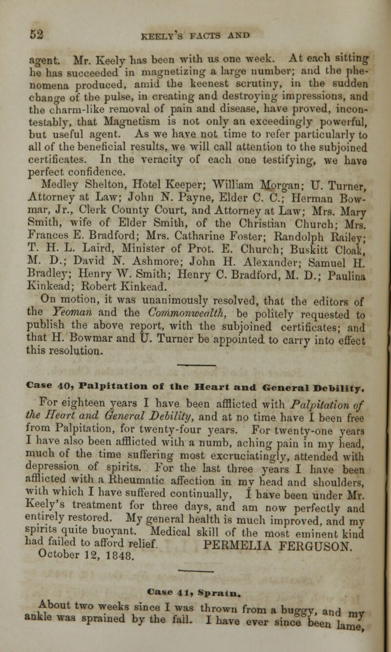 agent. Mr. Keely has been with us one week. At each sitting he has succeeded in magnetizing a large number; and the phe- nomena produced, amid the keenest scrutiny, in the sudden change of the pulse, in creating and destroying impressions, and the charm-like removal of pain and disease, have proved, incon- testably, that Magnetism is not only an exceedingly powerful, but useful agent. As we have not time to refer particularly to all of the beneficial results, we will call attention to the subjoined certificates. In the veracity of each one testifying, we have perfect confidence. Medley Shelton, Hotel Keeper; William Morgan; IT. Turner, Attorney at Law; John N. Payne, Elder C. O; Herman Bow- mar, Jr., Clerk County Court, and Attorney at Law; Mrs. Mary Smith, wife of Elder Smith, of the Christian Church; Mrs. Frances E. Bradford; Mrs. Catharine Foster; Randolph Railey; T. H. L. Laird, Minister of Prot. E. Church; Buskitt Cloak,' M. D.; David N. Ash more; John H. Alexander; Samuel II. Bradley; Henry W. Smith; Henry C. Bradford, M. D.; Paulina Kinkead; Robert Kinkead. On motion, it was unanimously resolved, that the editors of the Yeoman and the Commonwealth, be politely requested to publish the above report, with the subjoined certificates; and that H. Bowmar and U. Turner be appointed to carry into effect this resolution. Case 40, Palpitation of the Heart and General Debility. For eighteen years I have been afflicted with Palpitation of the Heart and General Debility, and at no time, have I been free from Palpitation, for twenty-four years. For twenty-one years I have also been afflicted with a numb, aching pain in my head, much of the time suffering most excruciatingly, attended with depression of spirits. For the last three years I have been afflicted with a Rheumatic affection in mv head and shoulders, with which I have suffered continually, I have been under Mr. Keely's treatment for three days, and am now perfectly and entirely restored. My general health is much improved, and my spirits quite buoyant. Medical skill of the most eminent kind had failed to afford relief. PERMELIA FERGUSON. October 12, 1848. Case 41» Sprain. About two weeks since I was thrown from a bugffy, and mv ankle was sprained by the fail. I have ever since bien ^