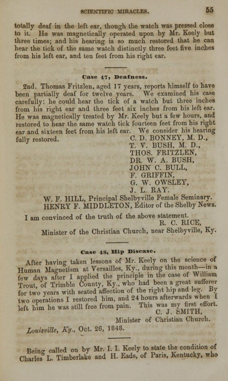 totally deaf in the left ear, though the -watch was pressed close to it. He was magnetically operated upon by Mr. Keely but three times; and his hearing is so much restored that he can hear the tick of the same watch distinctly three feet five inches from his left ear, and ten feet from his right ear. Caste 47» Deafness. 2nd. Thomas Fritzlen, aged 17 years, reports himself to have been partially deaf for twelve years. We examined his case carefully: he could hear the tick of a watch but three inches from his right ear and three feet six inches from his left ear. He was magnetically treated by Mr. Keely but a few hours, and restored to hear the same watch tick fourteen feet from his right ear and sixteen feet from his left ear. We consider his hearing fully restored. C. D. BONNEY, M. D., T. V. BUSH, M. D., THOS. FRITZLEN, DR. W. A. BUSH, JOHN C. BULL, F. GRIFFIN, G. W. OWSLEY, J. L. RAY. W. F. HILL, Principal Shelbyville Female Seminary. HENRY F. MIDDLETON, Editor of the Shelby News. I am convinced of the truth of the above statement. R. C. RICE, Minister of the Christian Church, near Shelbyville, Ky. Case 48, Hip Disease. After bavins taken lessons of Mr. Keely on the science of Human Magnetism at Versailles, Ky., during this month—in a few days after I applied the principle in the case of William Trout, of Trimble County, Ky., who had been a great sufferer for two years with seated affection of the right hip and leg. Bv tvvo operations I restored him, and 24 hours afterwards when I left him he was still free from pain. This ^'a j ^m^th Minister of Christian Church. Louisville, Ky., Oct. 26, 1848. Bein- called on by Mr. I. I. Keely to state the condition of Charles3 L. Timberlake and H. Eads, of Pans, Kentucky, who