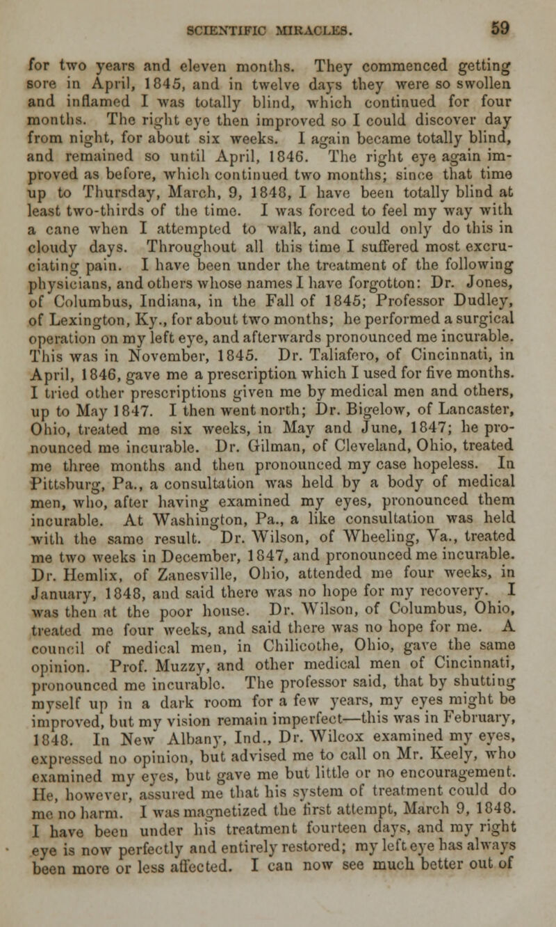 for two years and eleven months. They commenced getting sore in April, 1845, and in twelve days they were so swollen and inflamed I was totally blind, which continued for four months. The right eye then improved so I could discover day from night, for about six weeks. I again became totally blind, and remained so until April, 1846. The right eye again im- proved as before, which continued two months; since that time up to Thursday, March, 9, 1848, I have been totally blind at least two-thirds of the time. I was forced to feel my way with a cane when I attempted to walk, and could only do this in cloudy days. Throughout all this time I suffered most excru- ciating pain. I have been under the treatment of the following physicians, and others whose names I have forgotton: Dr. Jones, of Columbus, Indiana, in the Fall of 1845; Professor Dudley, of Lexington, Ky., for about two months; he performed a surgical operation on my left eye, and afterwards pronounced me incurable. This was in November, 1845. Dr. Taliafero, of Cincinnati, in April, 1846, gave me a prescription which I used for five months. I tried other prescriptions given me by medical men and others, up to May 1847. I then went north; Dr. Bigelow, of Lancaster, Ohio, treated me six weeks, in May and June, 1847; he pro- nounced me incurable. Dr. Oilman, of Cleveland, Ohio, treated me three months and then pronounced my case hopeless. In Pittsburg, Pa., a consultation was held by a body of medical men, who, after having examined my eyes, pronounced them incurable. At Washington, Pa., a like consultation was held with the same result. Dr. Wilson, of Wheeling, Va., treated me two weeks in December, 1847, and pronounced me incurable. Dr. Ilemlix, of Zanesville, Ohio, attended me four weeks, in January, 1848, and said there was no hope for my recovery. _ I was then at the poor house. Dr. Wilson, of Columbus, Ohio, treated me four weeks, and said there was no hope for me. A council of medical men, in Chilicothe, Ohio, gave the same opinion. Prof. Muzzy, and other medical men of Cincinnati, pronounced me incurable. The professor said, that by shutting myself up in a dark room for a few years, my eyes might be improved, but my vision remain imperfect—this was in February, 1848. In New Albany, Ind., Dr. Wilcox examined my eyes, expressed no opinion, but advised me to call on Mr. Keely, who examined my eyes, but gave me but little or no encouragement. Mr, however, assured me that his system of treatment could do mc'no harm. I was magnetized the lirst attempt, March 9, 1848. I have been under his treatment fourteen days, and my right eye is now perfectly and entirely restored; my left eye has always been more or less affected. I can now see much better out of