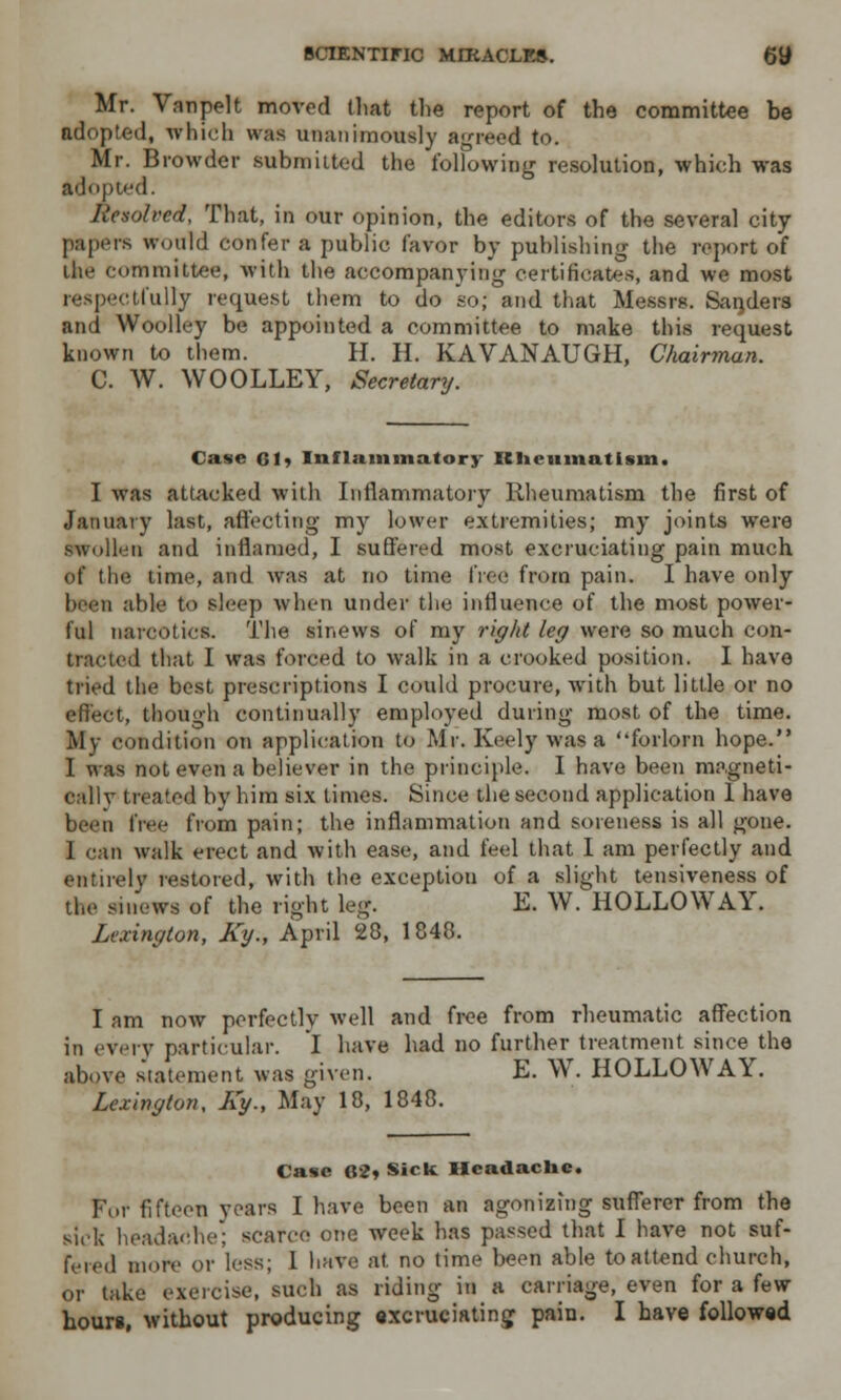 Mr. Vanpelt moved that the report of the committee be adopted, which was unanimously agreed to. Mr. Browder submitted the following resolution, which was adopted. Resolved, That, in our opinion, the editors of the several city papers would confer a public favor by publishing the report of the committee, with the accompanying certificates, and we most respectfully request them to do so; and that Messrs. Sanders and Woolley be appointed a committee to make this request known to them. H. H. KAVANAUGH, Chairman. C. W. WOOLLEY, Secretary. Case 61* Inflammatory Kliciunatism. I was attacked with Inflammatory Rheumatism the first of January last, affecting my lower extremities; my joints were swollen and inflamed, I suffered most excruciating pain much of the time, and was at no time free from pain. I have only bees able to sleep when under the influence of the most power- ful narcotics. The sinews of my right leg were so much con- ■ 1 that I was forced to walk in a crooked position. I have tried the best prescriptions I could procure, with but little or no effect, though continually employed during most of the time. My condition on application to Mr. Keely was a forlorn hope. I was not even a believer in the principle. I have been magneti- callv treated by him six times. Since the second application I have free from pain; the inflammation and soreness is all gone. I can walk erect and with ease, and feel that I am perfectly and entirely restored, with the exceptiou of a slight tensiveness of the sinews of the right leg. E. W. HOLLOWAY. Lexington, Ky., April 28, 1848. I am now perfectly well and free from rheumatic affection in every particular. I have had no further treatment since the above statement was given. E. W. HOLLOWAY. Lexington, Ky., May 18, 1848. Case 62* Sick Headache. For fifteen years I have been an agonizing sufferer from the sick headache; scarce one week has passed that I have not suf- fered more or less; 1 have at no time been able to attend church, or take exercise, such as riding in a carriage, even for a few hours, without producing excruciating pain. I have followed