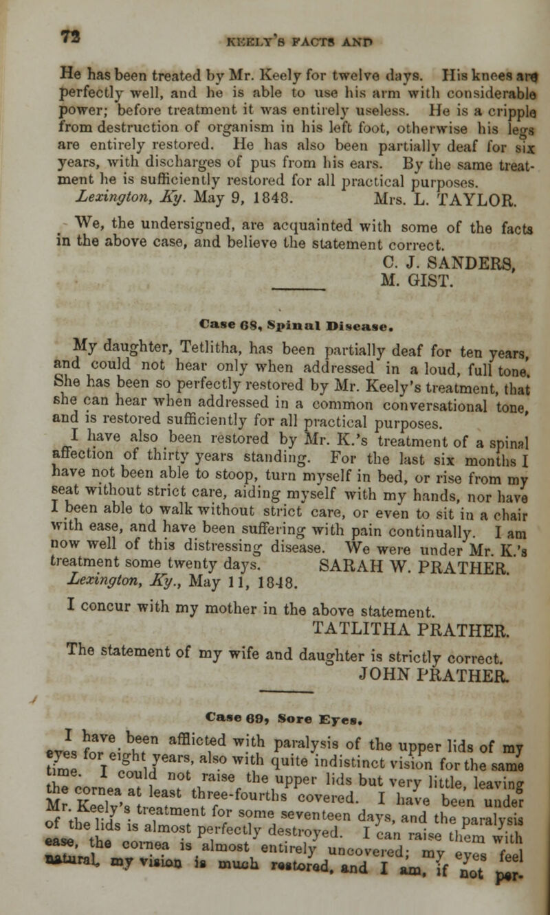 He has been treated by Mr. Keely for twelve days. His knees an* perfectly well, and he is able to use his arm with considerable power; before treatment it was entirely useless. He is a cripple from destruction of organism in his left foot, otherwise his leo-« are entirely restored. He has also been partially deaf for six years, with discharges of pus from his ears. By the same treat- ment he is sufficiently restored for all practical purposes. Lexington, Ky. May 9, 1848. Mrs. L. TAYLOR. We, the undersigned, are acquainted with some of the facts in the above case, and believe the statement correct. C. J. SANDERS, M. GIST. Case os. Spinal Disease. My daughter, Tetlitha, has been partially deaf for ten years, and could not hear only when addressed in a loud, full tone She has been so perfectly restored by Mr. Keely's treatment, that she can hear when addressed in a common conversational tone and is restored sufficiently for all practical purposes. I have also been restored by Mr. K.'s treatment of a spinal affection of thirty years standing. For the last six months I have not been able to stoop, turn myself in bed, or rise from my seat without strict care, aiding myself with my hands, nor have I been able to walk without strict care, or even to sit in a chair with ease, and have been suffering with pain continually. I am now well of this distressing disease. We were under Mr K '8 treatment some twenty days. SARAH W. PRATHER Lexington, Ky., May 11, 1848. I concur with my mother in the above statement. TATLITHA PRATHER. The statement of my wife and daughter is strictly correct. JOHN PRATHER. Case 69) Sore Eyes. •TO foVLt6 afBiCtfd WHu *&* °f the UPPer lids °f »7 eves for eigh years also with quite indistinct vision for the same time, i could not raise the upper lids but very little leaving Mr SyVl I'm *7*^™*. l ^e been er Mr Keely s tieatment for some seventeen days, and the naralvsis eL tl'  alm°St P7feCt1^ destro>'ed- I ^an raise t£with ease, he cornea is almost entirely uncovered; my eyZ feel Wtural zny vuion is muca mtored> Md T ^ 7 *7£ feel