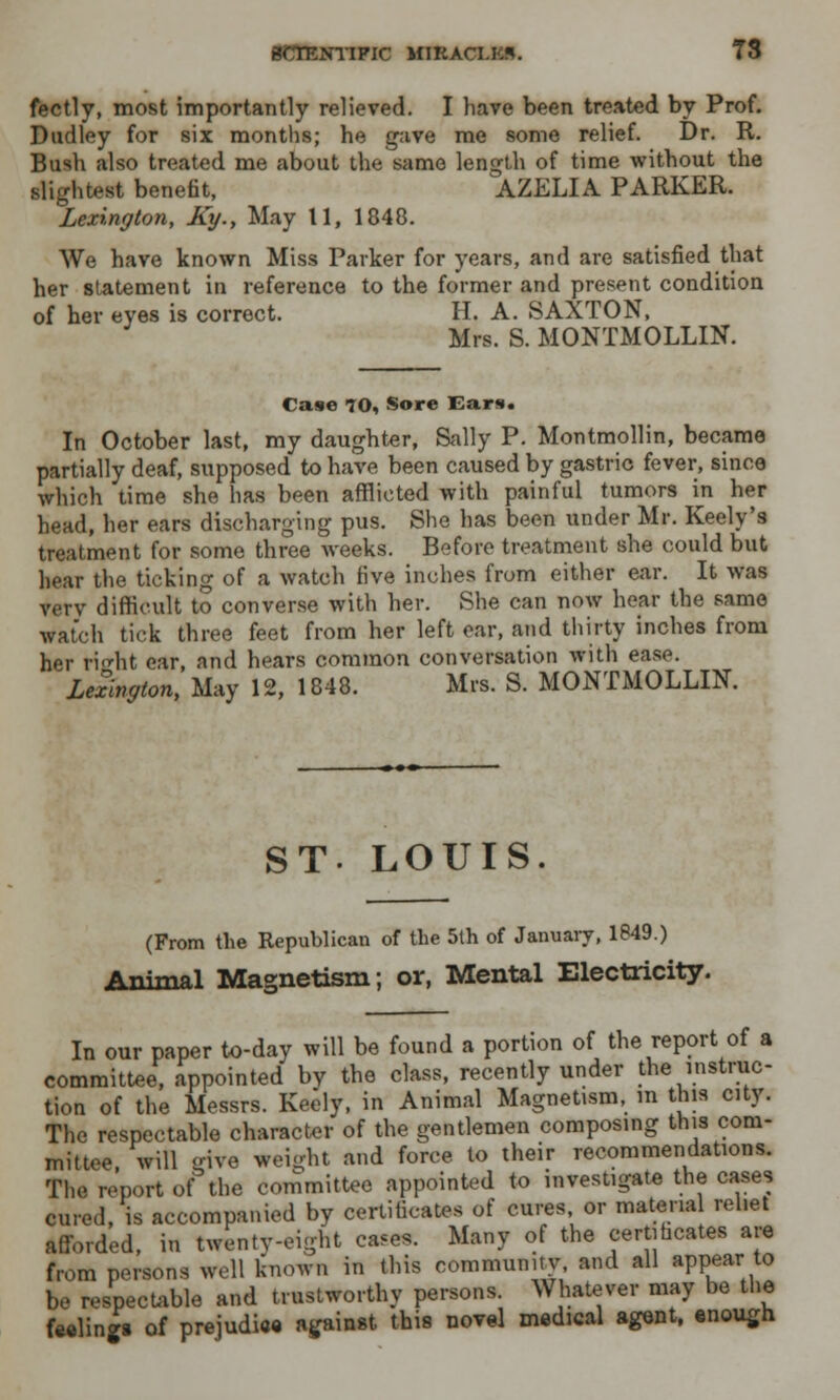 fectly, most importantly relieved. I have been treated by Prof. Dudley for six months; he gave me some relief. Dr. R. Bush also treated me about the same length of time without the slightest benefit, AZELIA PARKER. Lexington, Ky.y May 11, 1848. We have known Miss Parker for years, and are satisfied that her statement in reference to the former and present condition of her eyes is correct. H. A. SAXTON, Mrs. S. MONTMOLLIN. Case 70, Sore Ears. In October last, my daughter, Sally P. Montmollin, became partially deaf, supposed to have been caused by gastric fever, since which time she has been afflicted with painful tumors in her head, her ears discharging pus. She has been under Mr. Keely's treatment for some three weeks. Before treatment she could but hear the ticking of a watch five inches from either ear. It was very difficult to converse with her. She can now hear the same watch tick three feet from her left ear, and thirty inches from her right ear, and hears common conversation with ease. Lexington, May 12, 1848. Mrs. S. MONTMOLLIN. ST. LOUIS. (From the Republican of the 5th of January, 1849.) Animal Magnetism; or, Mental Electricity. In our paper to-day will be found a portion of the report of a committee, appointed by the class, recently under the instruc- tion of the Messrs. Keely, in Animal Magnetism, in this city. The respectable character of the gentlemen composing this com- mittee, will give weight and force to their recommendations. The report of the committee appointed to investigate the cases cured, is accompanied by certificate* of cures, or material rehet afforded, in twenty-eight cases. Many of the certificates are from persons well known in this community, and all appear to be respectable and trustworthy persons. Whatever may be the feeling* of prejudice against this novel medical agent, enough