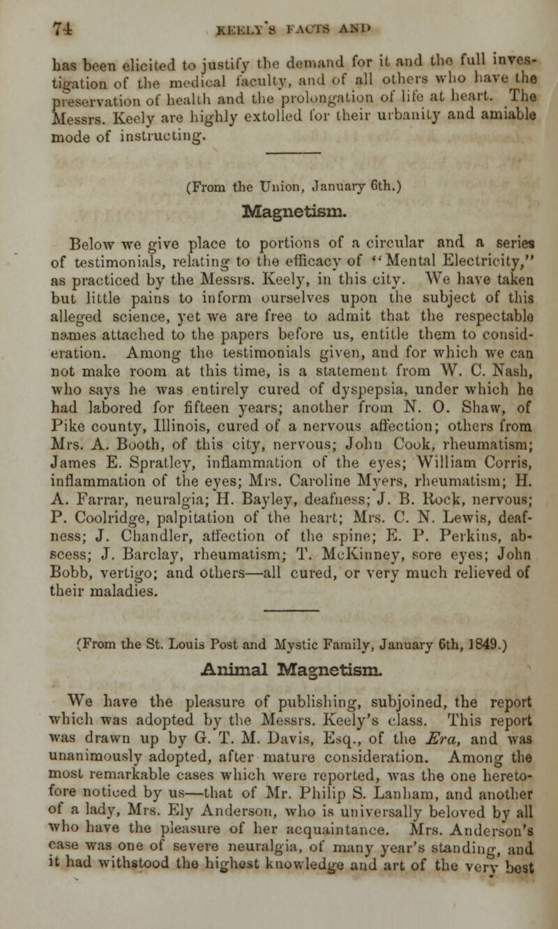 has been elicited to justify the demand for it and the full inves- tigation of the medical faculty, and of all others who have th« preservation of health and the prolongation of life at heart. The Messrs. Keely are highly extolled for their urbanity and amiable mode of instructing. (From the Union, January Gth.) Magnetism. Below we give place to portions of a circular and a series of testimonials, relating to tho efficacy of Mental Electricity, as practiced by the Messrs. Keely, in this city. We have taken but little pains to inform ourselves upon the subject of this alleged science, yet we are free to admit that the respectablo names attached to the papers before us, entitle them to consid- eration. Among the testimonials given, and for which we can not make room at this time, is a statement from W. C. Nash, who says he was entirely cured of dyspepsia, under which ho had labored for fifteen years; another from N. 0. Shaw, of Pike county, Illinois, cured of a nervous affection; others from Mrs. A. Booth, of this city, nervous; John Cook, rheumatism; James E. Spratley, inflammation of the eyes; William Corris, inflammation of the eyes; Mrs. Caroline Myers, rheumatism; H. A. Farrar, neuralgia; H. Bayley, deafness; J. B. Rock, nervous; P. Coolridge, palpitation of the heart; Mrs. C. N. Lewis, deaf- ness; J. Chandler, affection of the spine; E. P. Perkins, ab- scess; J. Barclay, rheumatism; T. McKinney, sore eyes; John Bobb, vertigo; and others—all cured, or very much relieved of their maladies. (From the St. Louis Post and Mystic Family, January 6th, 1849.) Animal Magnetism. We have the pleasure of publishing, subjoined, the report which was adopted by the Messrs. Keely's class. This report was drawn up by G. T. M. Davis, Esq., of the Era, and was unanimously adopted, after mature consideration. Among the most remarkable cases which were reported, was the one hereto- fore noticed by us—that of Mr. Philip S. Lanham, and another of a lady, Mrs. Ely Anderson, who is universally beloved by all who have the pleasure of her acquaintance. Mrs. Anderson's case was one of severe neuralgia, of many year's standing, and it had withstood the highest knowledge and art of the verv best