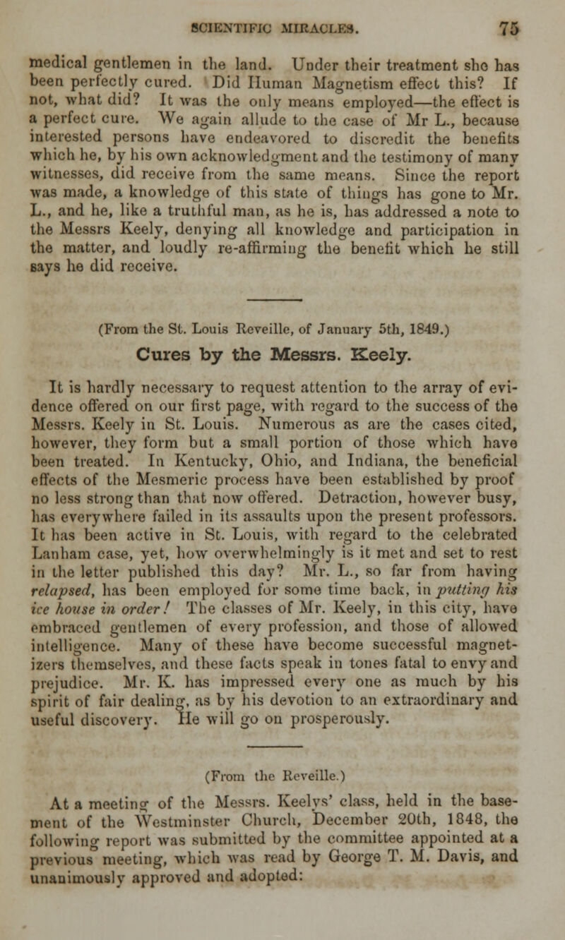 medical gentlemen in the land. Under their treatment sho has been perfectly cured. Did Human Magnetism effect this? If not, what did? It was the only means employed—the effect is a perfect cure. We again allude to the case of Mr L., because interested persons have endeavored to discredit the benefits which he, by his own acknowledgment and the testimony of many witnesses, did receive from the same means. Since the report was made, a knowledge of this state of things has gone to Mr. L., and he, like a truthful man, as he is, has addressed a note to the Messrs Keely, denying all knowledge and participation in the matter, and loudly re-affirming the benefit which he still says he did receive. (From the St. Louis Reveille, of January 5th, 1849.) Cures by the Messrs. Keely. It is hardly necessary to request attention to the array of evi- dence offered on our first page, with regard to the success of the Messrs. Keely in St. Louis. Numerous as are the cases cited, however, they form but a small portion of those which have been treated. In Kentucky, Ohio, and Indiana, the beneficial effects of the Mesmeric process have been established by proof no less strong than that now offered. Detraction, however busy, has everywhere failed in its assaults upon the present professors. It has been active in St. Louis, with regard to the celebrated Lanham case, yet, how overwhelmingly is it met and set to rest in the letter published this day? Mr. L., so far from having relapsed, has been employed for some time back, inputting his ice house in order/ The classes of Mr. Keely, in this city, have embraced gentlemen of every profession, and those of allowed intelligence. Many of these have become successful magnet- izers themselves, and these facts speak in tones fatal to envy and prejudice. Mr. K. has impressed every one as much by his spirit of fair dealing, as by his devotion to an extraordinary and useful discovery. He will go on prosperously. (From the Reveille.) At a meeting of the Messrs. Keelys' class, held in the base- ment of the Westminster Church, December 20th, 1848, the following report was submitted by the committee appointed at a pivvious° meeting, which was read by George T. M. Davis, and unanimously approved and adopted: