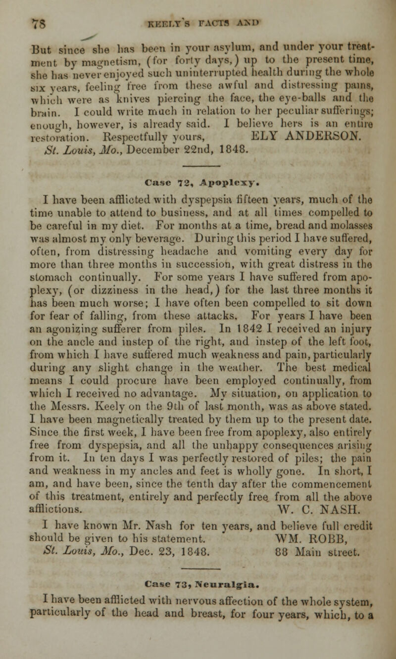 7S kkei.y's 1WCI* AMI But since she has been in your asylum, and under your treat- ment by magnetism, (for forty days,) up to the present time, she has never enjoyed such uninterrupted health during the whole six years, feeling tree from these awful and distressing pains, which were as knives piercing the face, the eye-balls and the brain. I could write much in relation to her peculiar sufferings; enough, however, is already said. I believe hers is an en tiro restoration. Respectfully yours, ELY ANDERSON. St. Louis, Mo., December 22nd, 1848. Case 72, Apoplexy. I have been afflicted with dyspepsia fifteen years, much of the time unable to attend to business, and at all times compelled to be careful in my diet. For months at a time, bread and molasses was almost my only beverage. During this period I have suffered, often, from distressing headache and vomiting every day for more than three months in succession, with great distress in the stomach continually. For some years I have suffered from apo- plexy, (or dizziness in the head,) for the last three months it has been much worse; I have often been compelled to sit down for fear of falling, from these attacks. For years I have been an agonizing sufferer from piles. In 1 842 I received an injury on the ancle and instep of the right, and instep of the left foot, from which I have suffered much weakness and pain, particularly during any slight change in the weather. The best medical means I could procure have been employed continually, from which I received no advantage. My situation, on application to the Messrs. Keely on the 9th of last month, was as above stated. I have been magnetically treated by them up to the present date. Since the first week, I have been free from apoplexy, also entirely free from dyspepsia, and all the unhappy consequences arising from it. In ten days I was perfectly restored of piles; the pain and weakness in my ancles and feet is wholly gone. In short, I am, and have been, since the tenth day after the commencement of this treatment, entirely and perfectly free from all the above afflictions. W. C. NASH. I have known Mr. Nash for ten years, and believe full credit should be given to his statement. WM. ROBB, St. Louis, Mo., Dec. 23, 1848. 88 Main street. Case 73, Neuralgia. I have been afflicted with nervous affection of the whole system, particularly of the head and breast, for four years, which, to a