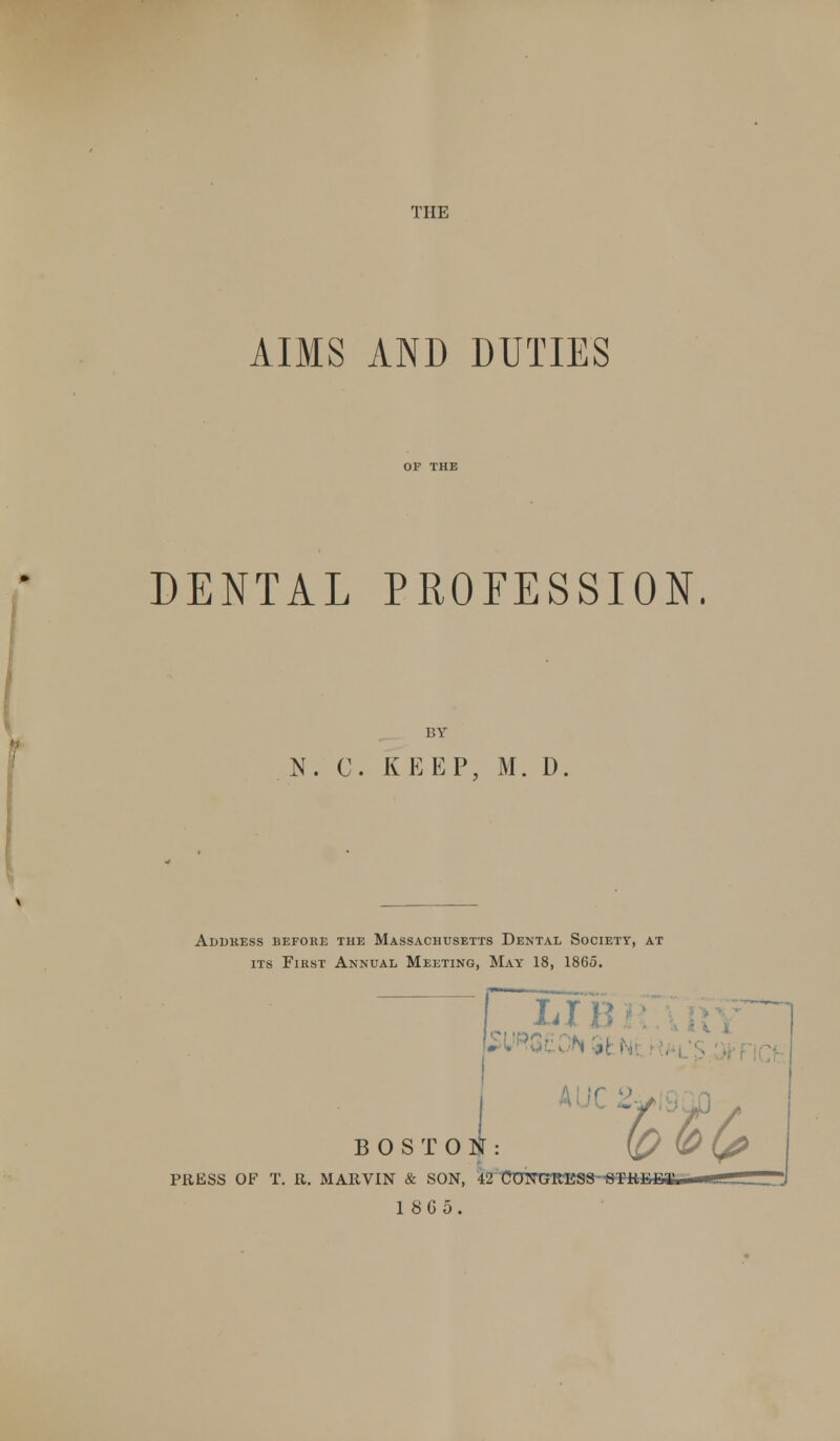 THE AIMS AND DUTIES DENTAL PROFESSION. BY N. C. KEEP, M. D. Address before the Massachusetts Dental Society, at its First Annual Meeting, May 18, 1865. i-4 I l'» VSL BOSTON: PRESS OF T. R. MARVIN & SON, 42 C0TTCrR-ES8STRI I U m T 18G5.