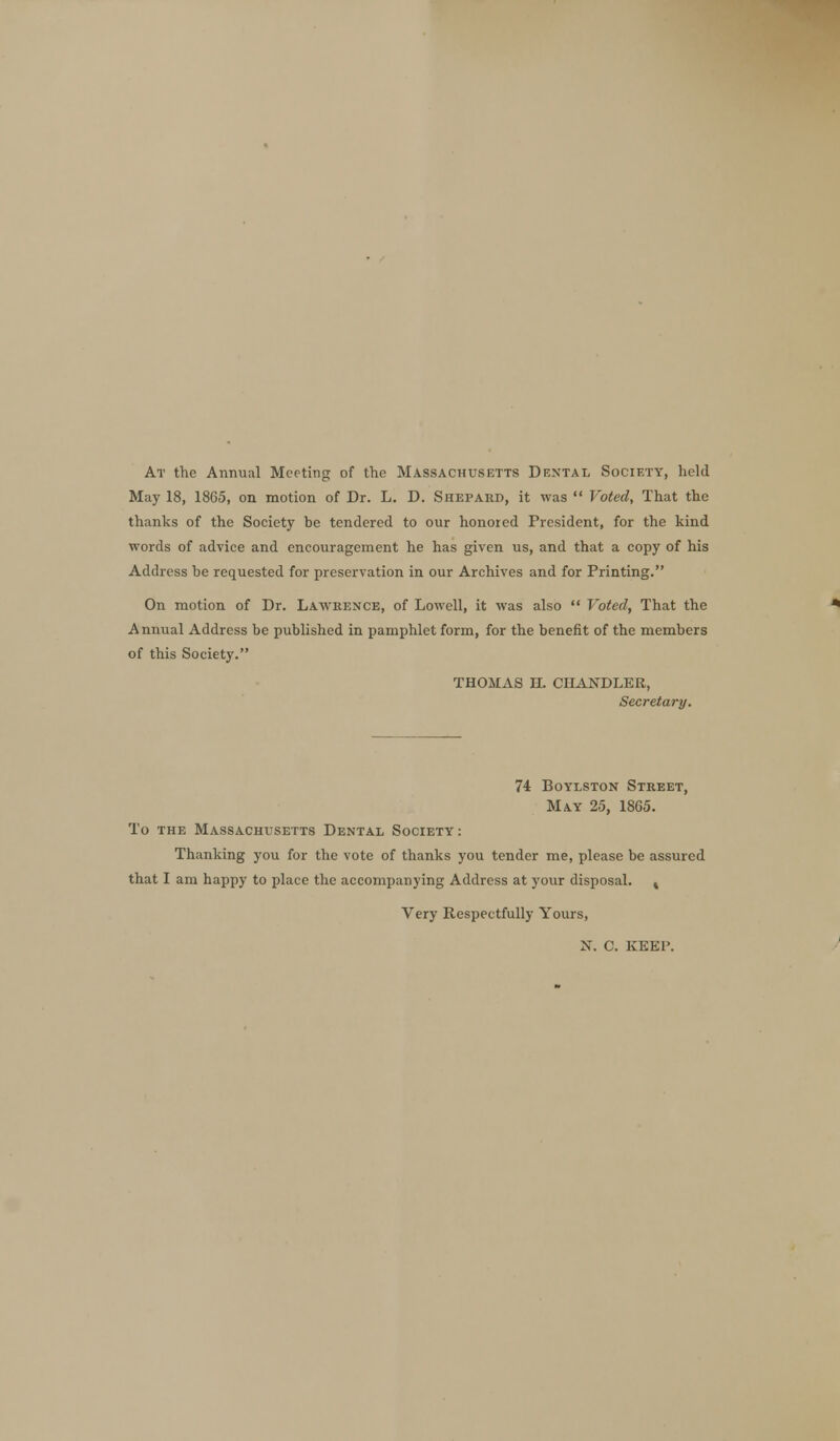 At the Annual Meeting of the Massachusetts Dental Society, held May 18, 1865, on motion of Dr. L. D. Shepard, it was  Voted, That the thanks of the Society be tendered to our honored President, for the kind words of advice and encouragement he has given us, and that a copy of his Address be requested for preservation in our Archives and for Printing. On motion of Dr. Lawrence, of Lowell, it was also  Voted, That the Annual Address be published in pamphlet form, for the benefit of the members of this Society. THOMAS H. CHANDLER, Secretary. 74 Boylston Street, May 25, 1865. To the Massachusetts Dental Society : Thanking you for the vote of thanks you tender me, please be assured that I am happy to place the accompanying Address at your disposal. 4 Very Respectfully Yours, N. C. KEEP.