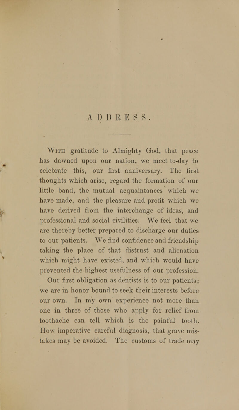 ADDRESS. With gratitude to Almighty God, that peace has dawned upon our nation, we meet to-day to celebrate this, our first anniversary. The first thoughts which arise, regard the formation of our little band, the mutual acquaintances which we have made, and the pleasure and profit which we have derived from the interchange of ideas, and professional and social civilities. We feel that we are thereby better prepared to discharge our duties to our patients. We find confidence and friendship taking the place of that distrust aud alienation which might have existed, and which would have prevented the highest usefulness of our profession. Our first obligation as dentists is to our patients; we are in honor bound to seek their interests before our own. In my own experience not more than one in three of those who apply for relief from toothache can tell which is the painful tooth. How imperative careful diagnosis, that grave mis- takes may be avoided. The customs of trade may