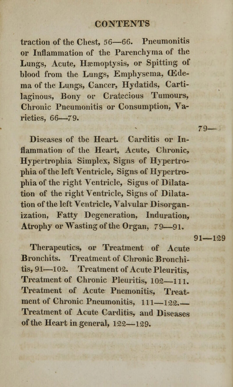 traction of the Chest, 56—66. Pneumonitis or Inflammation of the Parenchyma of the Lungs, Acute, Haemoptysis, or Spitting of blood from the Lungs, Emphysema, (Ede- ma of the Lungs, Cancer, Hydatids, Carti- laginous, Bony or Cratecious Tumours, Chronic Pneumonitis or Consumption, Va- rieties, 66—79. Diseases of the Heart. Carditis or In- flammation of the Heart, Acute, Chronic, Hypertrophia Simplex, Signs of Hypertro- phia of the left Ventricle, Signs of Hypertro- phia of the right Ventricle, Sigus of Dilata- tion of the right Ventricle, Signs of Dilata- tion of the left Ventricle, Valvular Disorgan- ization, Fatty Degeneration, Induration, Atrophy or Wasting of the Organ, 79—91. Therapeutics, or Treatment of Acute Bronchits. Treatment of Chronic Bronchi- tis, 91—102. Treatment of Acute Pleuritis, Treatment of Chronic Pleuritis, 102—111. Treatment of Acute Pnemonitis, Treat- ment of Chronic Pneumonitis, ill—122 Treatment of Acute Carditis, and Diseases of the Heart in general, 122—129. 79— 91—129