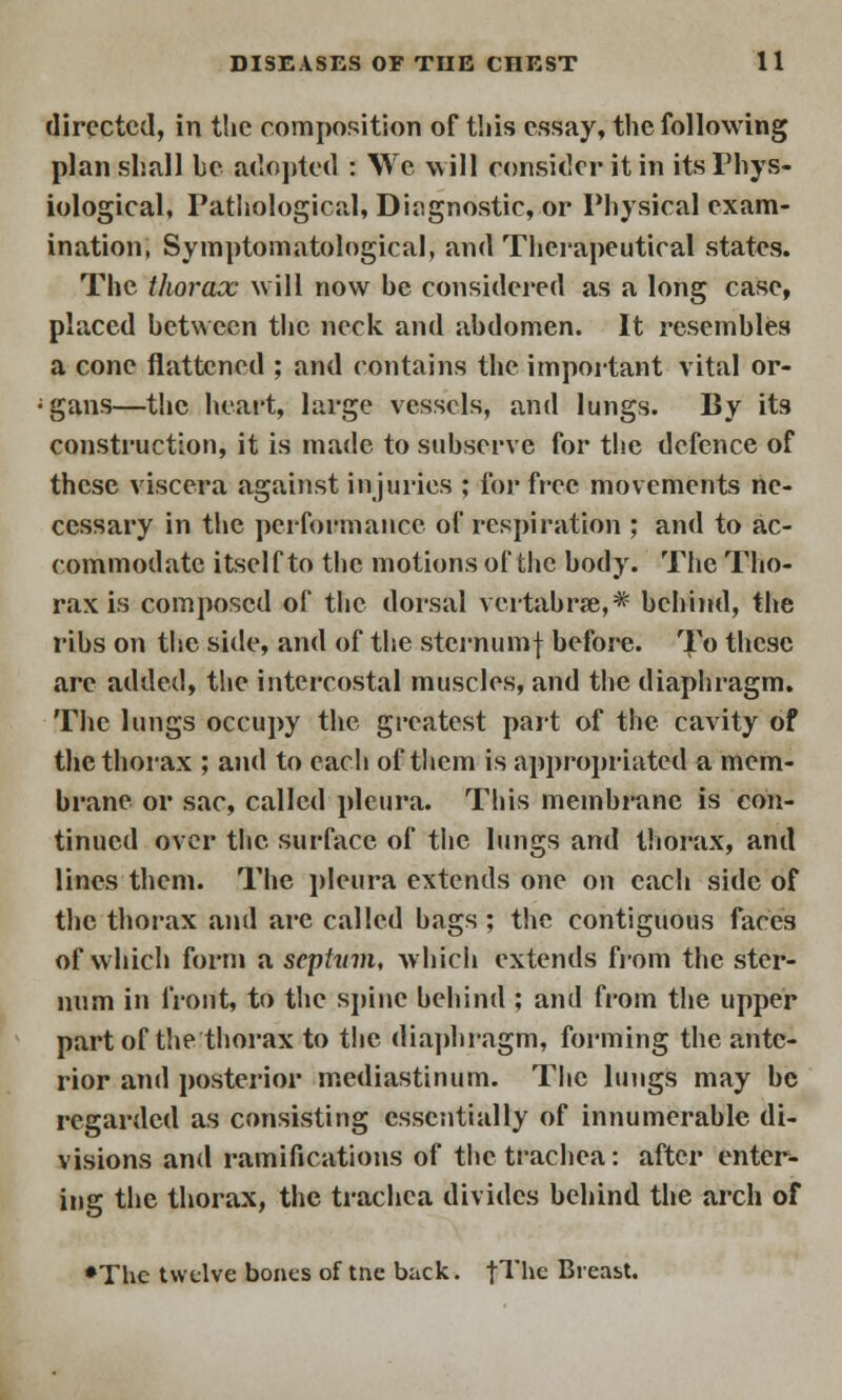 directed, in the composition of this essay, the following plan shall be adopted : We will consider it in its Phys- iological, Pathological, Diagnostic, or Physical exam- ination, Symptomatological, and Therapeutical states. The thorax will now be considered as a long case, placed between the neck and abdomen. It resembles a cone flattened ; and contains the important vital or- gans—the heart, large vessels, and lungs. By its construction, it is made to subserve for the defence of these viscera against injuries ; for free movements ne- cessary in the performance of respiration ; and to ac- commodate itself to the motions of the body. The Tho- rax is composed of the dorsal vertabrse,* behind, the ribs on the side, and of the sternumf before. To these arc added, the intercostal muscles, and the diaphragm. The lungs occupy the greatest part of the cavity of the thorax ; and to each of them is appropriated a mem- brane or sac, called pleura. This membrane is con- tinued over the surface of the lungs and thorax, and lines them. The pleura extends one on each side of the thorax and are called bags ; the contiguous faces of which form a septum, which extends from the ster- num in front, to the spine behind ; and from the upper part of the thorax to the diaphragm, forming the ante- rior and posterior mediastinum. The lungs may be regarded as consisting essentially of innumerable di- visions and ramifications of the trachea: after enter- ing the thorax, the trachea divides behind the arch of •The twelve bones of tnc back. |The Breast.