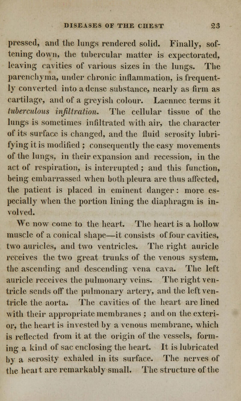 pressed, and the lungs rendered solid. Finally, sof- tening down, the tubercular matter is expectorated, leaving cavities of various sizes in the lungs. The parenchyma, under chronic inflammation, is frequent- ly converted into a dense substance, nearly as firm as cartilage, and of a greyish colour. Laennec terms it tuberculous infiltration. The cellular tissue of the lungs is sometimes infiltrated with air, the character of its surface is changed, and the fluid serosity lubri- fying it is modified ; consequently the easy movements of the lungs, in their expansion and recession, in the act of respiration, is interrupted ; and this function, being embarrassed when both pleura are thus affected, the patient is placed in eminent danger: more es- pecially when the portion lining the diaphragm is in- volved. We now come to the heart. The heart is a hollow muscle of a conical shape—it consists of four cavities, two auricles, and two ventricles. The right auricle receives the two great trunks of the venous system, the ascending and descending vena cava. The left auricle receives the pulmonary veins. The right ven- tricle sends off* the pulmonary artery, and the left ven- tricle the aorta. The cavities of the heart are lined with their appropriate membranes ; and on the exteri- or, the heart is invested by a venous membrane, which is reflected from it at the origin of the vessels, form- ing a kind of sac enclosing the heart. It is lubricated by a serosity exhaled in its surface. The nerves of the hcai t are remarkably small. The structure of the