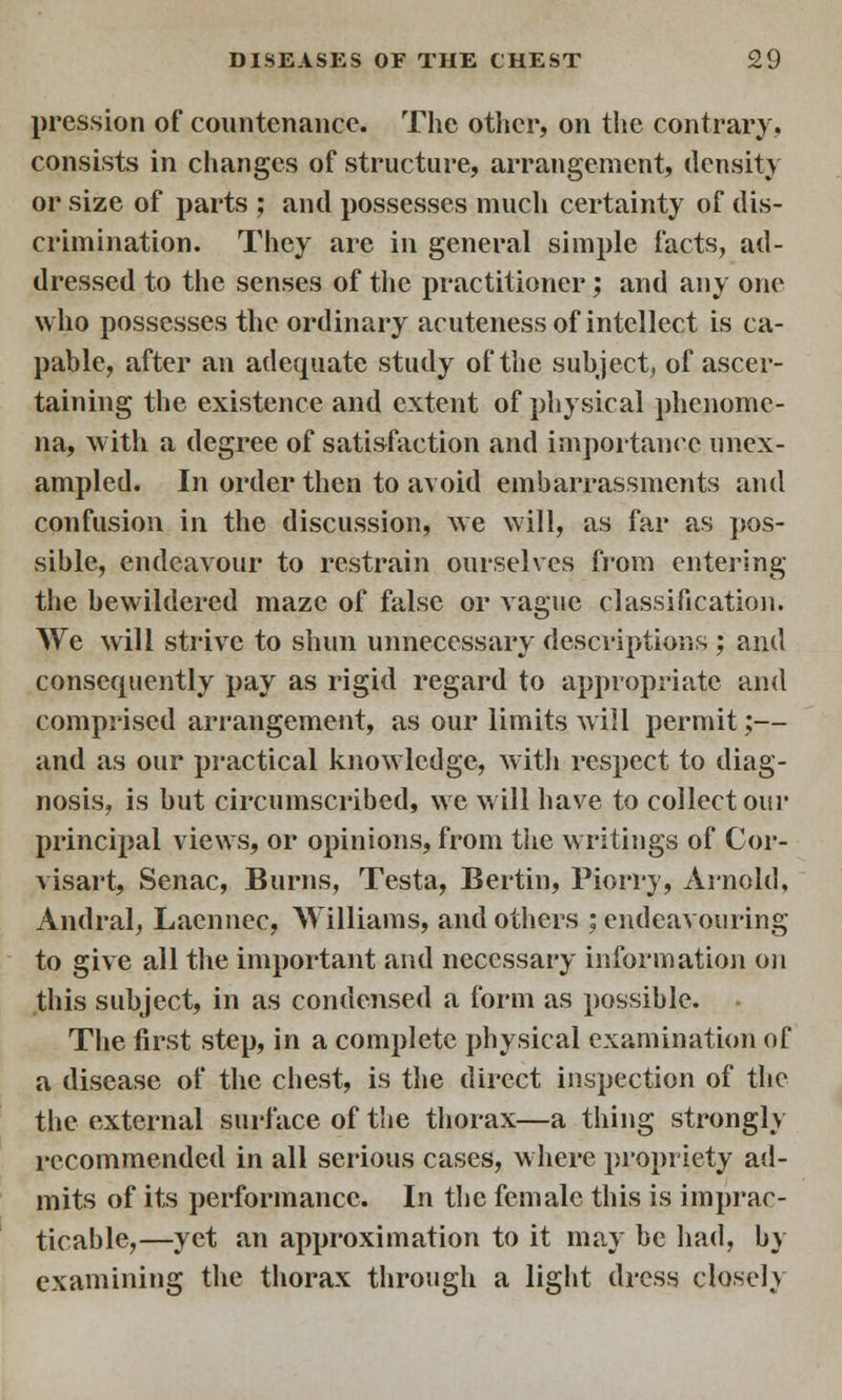 pression of countenance. The other, on the contrary, consists in changes of structure, arrangement, density or size of parts ; and possesses much certainty of dis- crimination. They are in general simple facts, ad- dressed to the senses of the practitioner; and any one who possesses the ordinary acuteness of intellect is ca- pable, after an adequate study of the subject, of ascer- taining the existence and extent of physical phenome- na, with a degree of satisfaction and importance unex- ampled. In order then to avoid embarrassments and confusion in the discussion, we will, as far as pos- sible, endeavour to restrain ourselves from entering the bewildered maze of false or vague classification. We will strive to shun unnecessary descriptions ; and consequently pay as rigid regard to appropriate and comprised arrangement, as our limits will permit;— and as our practical knowledge, with respect to diag- nosis, is but circumscribed, we will have to collect our principal views, or opinions, from the writings of Cor- visart, Senac, Burns, Testa, Bertin, Piorrj, Arnold, Andral, Laennec, Williams, and others ; endeavouring to give all the important and necessary information on this subject, in as condensed a form as possible. The first step, in a complete physical examination of a disease of the chest, is the direct inspection of the the external surface of the thorax—a thing strongly recommended in all serious cases, where propriety ad- mits of its performance. In the female this is imprac- ticable,—yet an approximation to it may be had, by examining the thorax through a light dress closely