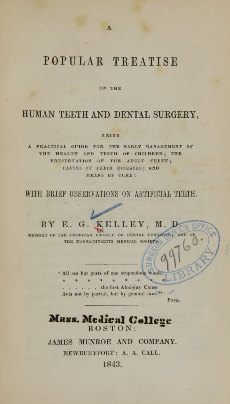 POPULAR TREATISE HUMAN TEETH AND DENTAL SURGERY, BEING A PRACTICAL GUIDE FOR THE EARLY MANAGEMENT OF THE HEALTH AND TEETH OF CHILDREN ; THE PRESERVATION OF THE ADULT TEETH; CAUSES OF THEIR DISEASES; AND MEANS OF CURE : WITH BRIEF OBSERVATIONS ON ARTIFICIAL TEETH. iS* BY E. G. KELLEY, M. JX MEMBER OF THE AMERICAN SOCIETY OF DENTAL SURGJJONS j AND Of C THE MASSACHUSETTS MEDICAL SOCIETY. the first Almighty Cause Acts not by partial, but by general laws. Pope. Mass. Medical Online BOSTON. JAMES MUNROE AND COMPANY. NEWBURYPORT: A. A. CALL. 1843.