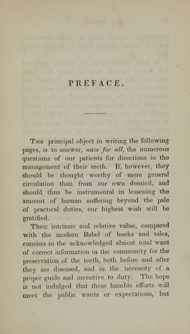 PREFACE. The principal object in writing the following pages, is to answer, once for all, the numerous questions of our patients for directions in the management of their teeth. If, however, they should be thought worthy of more general circulation than from our own domicil, and should thus be instrumental in lessening the amount of human suffering beyond the pale of practical duties, our highest wish will be gratified. Their intrinsic and relative value, compared with the modern Babel of books and tales, consists in the acknowledged almost total want of correct information in the community for the preservation of the teeth, both before and after they are diseased, and in the necessity of a proper guide and incentive to duty. The hope is not indulged that these humble efforts will meet the public wants or expectations, but