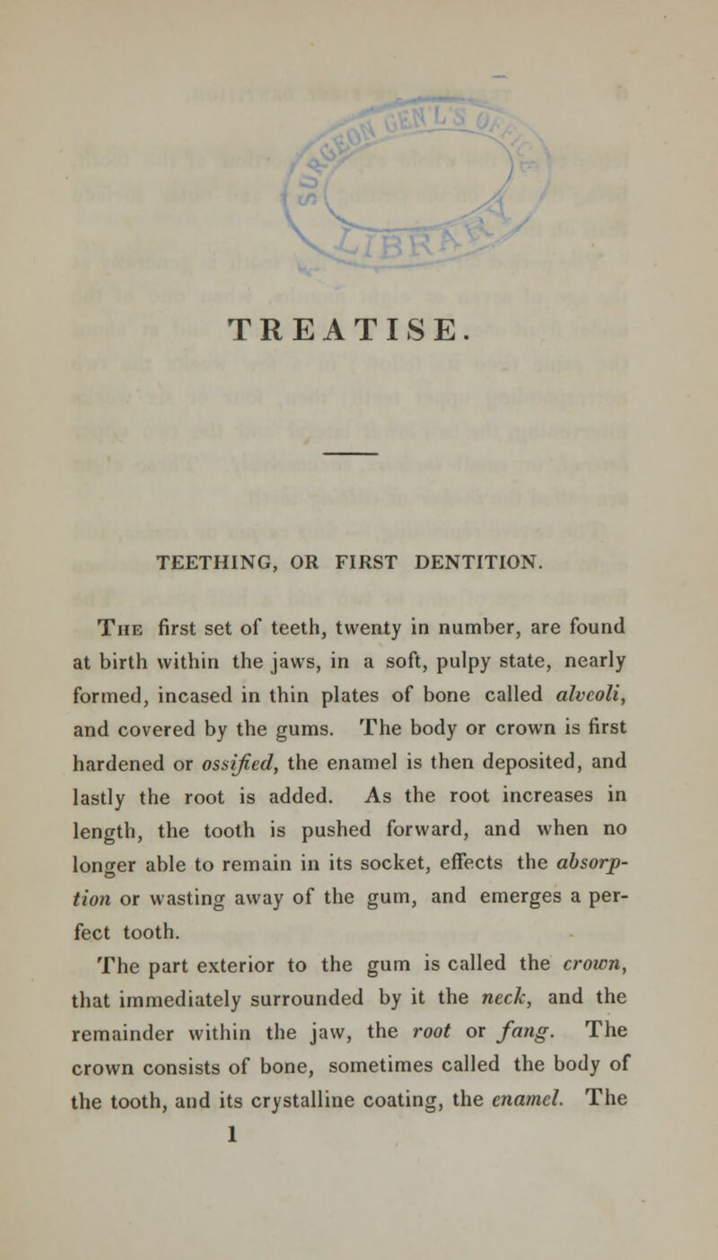 V- TREATISE TEETHING, OR FIRST DENTITION. The first set of teeth, twenty in number, are found at birth within the jaws, in a soft, pulpy state, nearly formed, incased in thin plates of bone called alveoli, and covered by the gums. The body or crown is first hardened or ossified, the enamel is then deposited, and lastly the root is added. As the root increases in length, the tooth is pushed forward, and when no longer able to remain in its socket, effects the absorp- tion or wasting away of the gum, and emerges a per- fect tooth. The part exterior to the gum is called the crown, that immediately surrounded by it the neck, and the remainder within the jaw, the root or fang. The crown consists of bone, sometimes called the body of the tooth, and its crystalline coating, the enamel. The 1