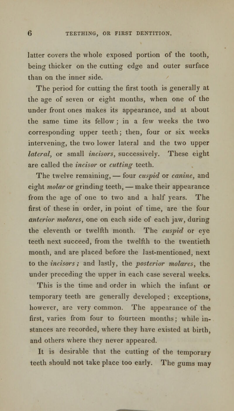 latter covers the whole exposed portion of the tooth, being thicker on the cutting edge and outer surface than on the inner side. The period for cutting the first tooth is generally at the age of seven or eight months, when one of the under front ones makes its appearance, and at about the same time its fellow ; in a few weeks the two corresponding upper teeth; then, four or six weeks intervening, the two lower lateral and the two upper lateral, or small incisors, successively. These eight are called the incisor or cutting teeth. The twelve remaining, — four cuspid or canine, and eight molar or grinding teeth, — make their appearance from the age of one to two and a half years. The first of these in order, in point of time, are the four anterior molares, one on each side of each jaw, during the eleventh or twelfth month. The cuspid or eye teeth next succeed, from the twelfth to the twentieth month, and are placed before the last-mentioned, next to the incisors; and lastly, the posterior molares, the under preceding the upper in each case several weeks. This is the time and order in which the infant or temporary teeth are generally developed ; exceptions, however, are very common. The appearance of the first, varies from four to fourteen months; while in- stances are recorded, where they have existed at birth, and others where they never appeared. It is desirable that the cutting of the temporary teeth should not take place too early. The gums may