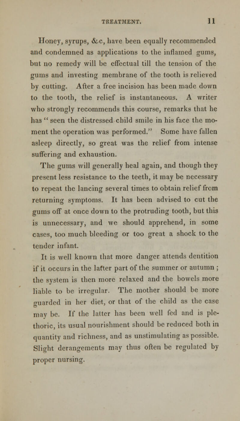 Honey, syrups, &c, have been equally recommended and condemned as applications to the inflamed gums, but no remedy will be effectual till the tension of the gums and investing membrane of the tooth is relieved by cutting. After a free incision has been made down to the tooth, the relief is instantaneous. A writer who strongly recommends this course, remarks that he lias  seen the distressed child smile in his face the mo- ment the operation was performed. Some have fallen asleep directly, so great was the relief from intense suffering and exhaustion. The gums will generally heal again, and though they present less resistance to the teeth, it may be necessary to repeat the lancing several times to obtain relief from returning symptoms. It has been advised to cut the gums off at once down to the protruding tooth, but this is unnecessary, and we should apprehend, in some cases, too much bleeding or too great a shock to the tender infant. It is well known that more danger attends dentition if it occurs in the latter part of the summer or autumn ; the system is then more relaxed and the bowels more liable to be irregular. The mother should be more guarded in her diet, or that of the child as the case may be. If the latter has been well fed and is ple- thoric, its usual nourishment should be reduced both in quantity and richness, and as unstimulating as possible. Slight derangements may thus often be regulated by proper nursing.